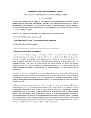 Cuadragésima	
  Tercera	
  Conferencia	
  de	
  Prensa	
  Bimestral	
  
Sobre	
  la	
  incidencia	
  delictiva	
  de	
  los	
  meses	
  diciembre	
  2014	
  y	
  enero	
  2015	
  
16	
  de	
  febrero	
  de	
  2015	
  
Agradecemos	
   la	
   presencia	
   de	
   los	
   medios	
   de	
   comunicación	
   en	
   esta	
   rueda	
   de	
   prensa	
   en	
   donde	
   CAINTRA,	
  
COPARMEX	
   Nuevo	
   León,	
   CANACO	
   Monterrey	
   y	
   el	
   Consejo	
   Cívico	
   presentamos	
   nuestra	
   postura	
   sobre	
   los	
  
resultados	
  de	
  la	
  autoridad	
  estatal	
  y	
  las	
  municipales	
  en	
  materia	
  de	
  seguridad,	
  en	
  base	
  al	
  análisis	
  hecho	
  con	
  
las	
  cifras	
  presentadas	
  por	
  la	
  Procuraduría	
  General	
  de	
  Justicia	
  de	
  Nuevo	
  León,	
  correspondientes	
  a	
  los	
  meses	
  
de	
  diciembre	
  2014	
  y	
  enero	
  2015.	
  
Respecto	
  a	
  esto,	
  ponemos	
  a	
  consideración	
  de	
  la	
  opinión	
  pública	
  los	
  siguientes	
  temas:	
  
1.	
  En	
  la	
  recta	
  final	
  del	
  sexenio:	
  ¿cómo	
  vamos?	
  
2.	
  Urge	
  una	
  estrategia	
  en	
  Juárez	
  y	
  García	
  para	
  combatir	
  la	
  inseguridad	
  
3.	
  Focos	
  rojos	
  en	
  los	
  municipios	
  rurales	
  
_______________________________________________________________	
  
1.	
  En	
  la	
  recta	
  final	
  del	
  sexenio:	
  ¿cómo	
  vamos?	
  
A	
   menos	
   de	
   un	
   año	
   de	
   que	
   concluya	
   la	
   actual	
   gestión	
   estatal,	
   es	
   conveniente	
   evaluar	
   los	
   5	
   años	
   de	
   la	
  
administración	
   estatal	
   en	
   materia	
   de	
   Incidencia	
   Delictiva.	
   Si	
   bien	
   desde	
   el	
   año	
   2012,	
   los	
   altos	
   índices	
  
delictivos	
  en	
  el	
  estado	
  se	
  han	
  podido	
  recuperar	
  paulatinamente,	
  todavía	
  tenemos	
  muchos	
  pendientes	
  para	
  
lograr	
   un	
   balance	
   satisfactorio	
   del	
   sexenio.	
   Haciendo	
   una	
   comparativa	
   de	
   los	
   primeros	
   cinco	
   años	
   de	
  
Natividad	
   González	
   Parás,	
   contra	
   el	
   mismo	
   período	
   de	
   Rodrigo	
   Medina,	
   los	
   delitos	
   patrimoniales	
  
aumentaron	
  en	
  un	
  45%.	
  En	
  tanto,	
  los	
  secuestros	
  pasaron	
  de	
  31	
  denuncias	
  a	
  220,	
  mientras	
  que	
  el	
  delito	
  de	
  
extorsión	
   aumentó	
   dos	
   veces	
   su	
   proporción	
   en	
   este	
   período	
   llegando	
   a	
   las	
   985	
   denuncias	
   ante	
   la	
  
Procuraduría.	
  
Lo	
  anterior	
  es	
  una	
  buena	
  radiografía	
  de	
  cómo	
  pinta	
  el	
  panorama,	
  y	
  de	
  los	
  retos	
  que	
  aún	
  subsisten	
  en	
  el	
  
combate	
  al	
  delito.	
  	
  La	
  disminución	
  de	
  la	
  cantidad	
  de	
  delitos	
  ha	
  ido	
  a	
  la	
  baja	
  conforme	
  se	
  ha	
  consolidado	
  la	
  
Fuerza	
   Civil	
   y	
   las	
   policías	
   municipales	
   en	
   el	
   área	
   metropolitana.	
   Sin	
   embargo,	
   la	
   consolidación	
   de	
   estos	
  
esfuerzos	
  deberá	
  de	
  darse	
  en	
  las	
  próximas	
  administraciones,	
  con	
  miras	
  a	
  recuperar	
  los	
  niveles	
  de	
  seguridad	
  
previos	
  al	
  año	
  2009.	
  
También	
   queremos	
   señalar	
   que	
   otro	
   de	
   los	
   retos	
   con	
   los	
   que	
   se	
   encontrará	
   el	
   próximo	
   Gobernador	
   o	
  
Gobernadora	
  es	
  el	
  tema	
  de	
  la	
  Procuraduría	
  General	
  de	
  Justicia.	
  Y	
  es	
  que	
  a	
  pesar	
  de	
  los	
  importantes	
  avances	
  
logrados	
  para	
  implementar	
  el	
  nuevo	
  sistema	
  de	
  justicia	
  penal	
  en	
  Nuevo	
  León,	
  el	
  combate	
  a	
  la	
  impunidad	
  
sigue	
  teniendo	
  retos.	
  Si	
  bien	
  gracias	
  a	
  nuevo	
  sistema	
  penal,	
  el	
  número	
  de	
  denuncias	
  ha	
  podido	
  aumentar	
  
gracias	
   a	
   una	
   mejor	
   atención	
   a	
   las	
   víctimas	
   en	
   los	
   CODEs	
   y	
   en	
   las	
   policías	
   municipales,	
   el	
   número	
   de	
  
averiguaciones	
  previas	
  que	
  terminan	
  en	
  consigna	
  no	
  ha	
  aumentado	
  significativamente.	
  En	
  2011	
  aún	
  bajo	
  la	
  
operación	
  del	
  anterior	
  sistema	
  el	
  5.2%	
  de	
  las	
  averiguaciones	
  terminaban	
  en	
  consignación,	
  para	
  el	
  2012	
  en	
  el	
  
primer	
   año	
   de	
   operación	
   del	
   sistema	
   se	
   alcanzó	
   el	
   porcentaje	
   más	
   alto	
   en	
   consignaciones	
   con	
   6.7%;	
   sin	
  
embargo,	
  en	
  el	
  2014	
  se	
  retrocedió	
  teniendo	
  sólo	
  el	
  3.5%	
  de	
  consignaciones.	
  
 