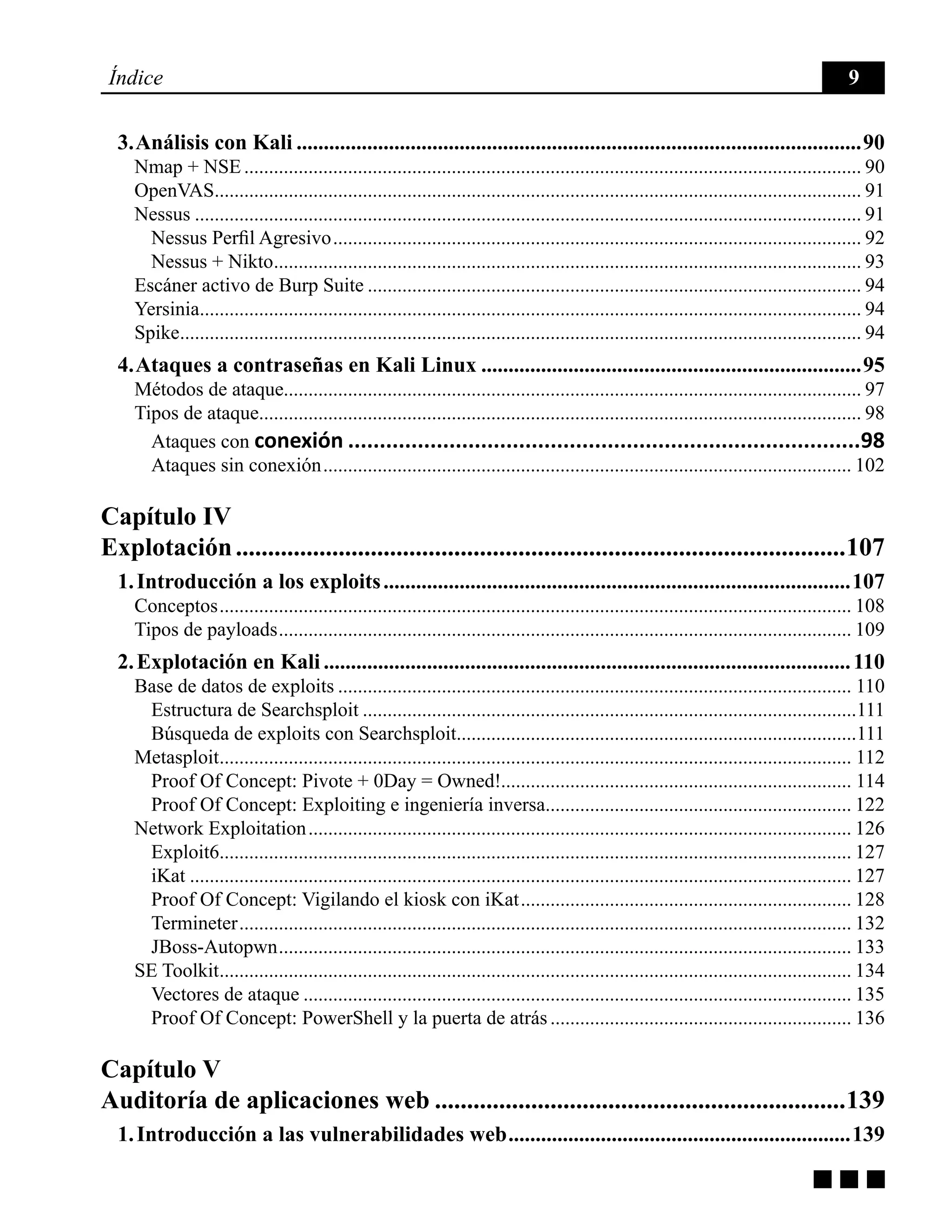 g g g
Índice 9
3. Análisis con Kali.........................................................................................................90
Nmap + NSE.............................................................................................................................. 90
OpenVAS.................................................................................................................................... 91
Nessus........................................................................................................................................ 91
Nessus Perfil Agresivo............................................................................................................ 92
Nessus + Nikto........................................................................................................................ 93
Escáner activo de Burp Suite..................................................................................................... 94
Yersinia....................................................................................................................................... 94
Spike........................................................................................................................................... 94
4. Ataques a contraseñas en Kali Linux.......................................................................95
Métodos de ataque..................................................................................................................... 97
Tipos de ataque........................................................................................................................... 98
Ataques con conexión..................................................................................98
Ataques sin conexión............................................................................................................ 102
Capítulo IV
Explotación................................................................................................107
1. Introducción a los exploits.......................................................................................107
Conceptos................................................................................................................................. 108
Tipos de payloads..................................................................................................................... 109
2. Explotación en Kali..................................................................................................110
Base de datos de exploits......................................................................................................... 110
Estructura de Searchsploit.....................................................................................................111
Búsqueda de exploits con Searchsploit..................................................................................111
Metasploit................................................................................................................................. 112
Proof Of Concept: Pivote + 0Day = Owned!....................................................................... 114
Proof Of Concept: Exploiting e ingeniería inversa............................................................... 122
Network Exploitation............................................................................................................... 126
Exploit6................................................................................................................................. 127
iKat....................................................................................................................................... 127
Proof Of Concept: Vigilando el kiosk con iKat.................................................................... 128
Termineter............................................................................................................................. 132
JBoss-Autopwn..................................................................................................................... 133
SE Toolkit................................................................................................................................. 134
Vectores de ataque................................................................................................................ 135
Proof Of Concept: PowerShell y la puerta de atrás.............................................................. 136
Capítulo V
Auditoría de aplicaciones web.................................................................139
1. Introducción a las vulnerabilidades web................................................................139
 