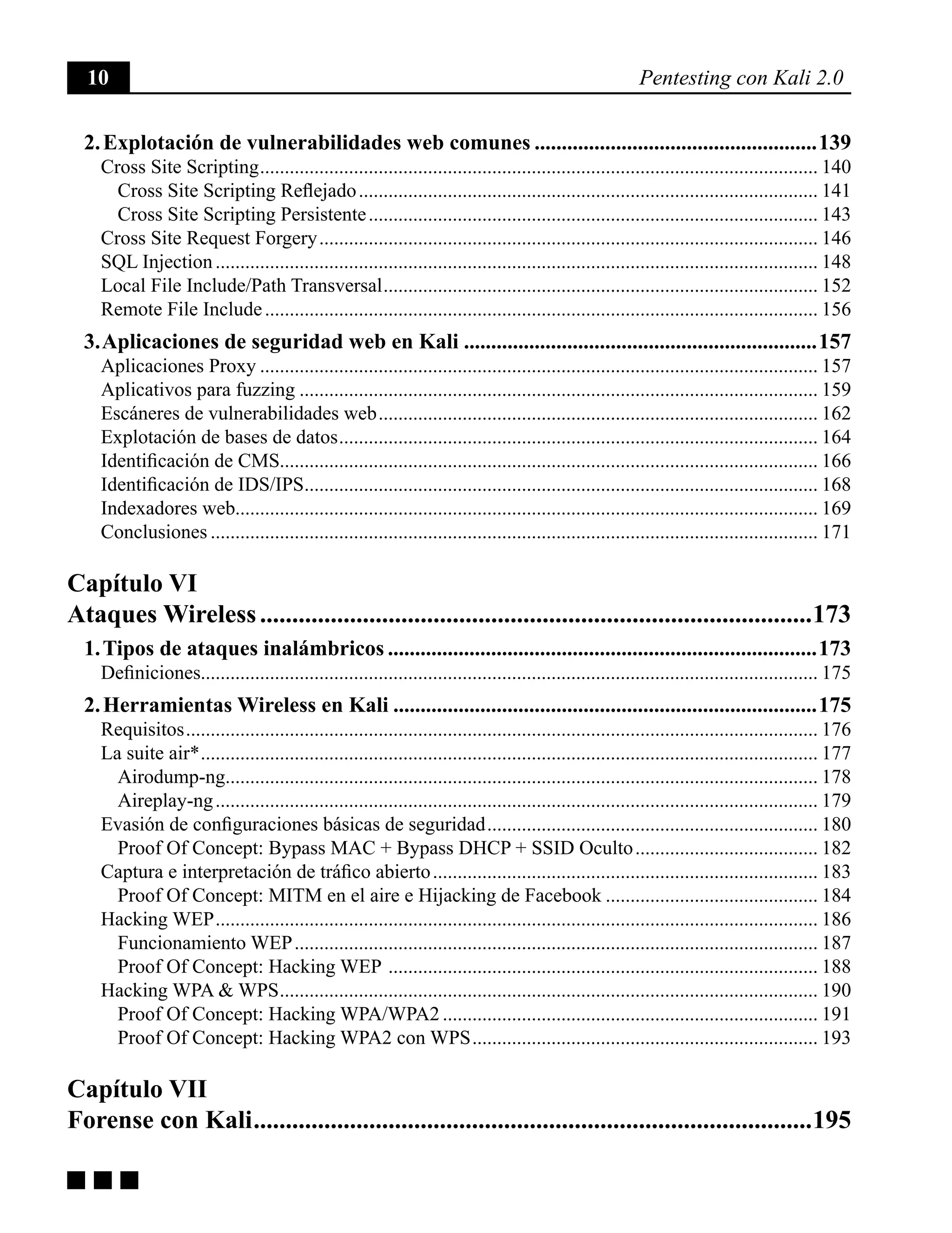 10 Pentesting con Kali 2.0
g g g
2. Explotación de vulnerabilidades web comunes.....................................................139
Cross Site Scripting.................................................................................................................. 140
Cross Site Scripting Reflejado.............................................................................................. 141
Cross Site Scripting Persistente............................................................................................ 143
Cross Site Request Forgery...................................................................................................... 146
SQL Injection........................................................................................................................... 148
Local File Include/Path Transversal......................................................................................... 152
Remote File Include................................................................................................................. 156
3. Aplicaciones de seguridad web en Kali..................................................................157
Aplicaciones Proxy.................................................................................................................. 157
Aplicativos para fuzzing.......................................................................................................... 159
Escáneres de vulnerabilidades web.......................................................................................... 162
Explotación de bases de datos.................................................................................................. 164
Identificación de CMS............................................................................................................. 166
Identificación de IDS/IPS......................................................................................................... 168
Indexadores web...................................................................................................................... 169
Conclusiones............................................................................................................................ 171
Capítulo VI
Ataques Wireless.......................................................................................173
1. Tipos de ataques inalámbricos................................................................................173
Definiciones............................................................................................................................. 175
2. Herramientas Wireless en Kali...............................................................................175
Requisitos................................................................................................................................. 176
La suite air*.............................................................................................................................. 177
Airodump-ng......................................................................................................................... 178
Aireplay-ng........................................................................................................................... 179
Evasión de configuraciones básicas de seguridad.................................................................... 180
Proof Of Concept: Bypass MAC + Bypass DHCP + SSID Oculto...................................... 182
Captura e interpretación de tráfico abierto............................................................................... 183
Proof Of Concept: MITM en el aire e Hijacking de Facebook............................................ 184
Hacking WEP........................................................................................................................... 186
Funcionamiento WEP........................................................................................................... 187
Proof Of Concept: Hacking WEP ........................................................................................ 188
Hacking WPA & WPS.............................................................................................................. 190
Proof Of Concept: Hacking WPA/WPA2............................................................................. 191
Proof Of Concept: Hacking WPA2 con WPS....................................................................... 193
Capítulo VII
Forense con Kali........................................................................................195
 
