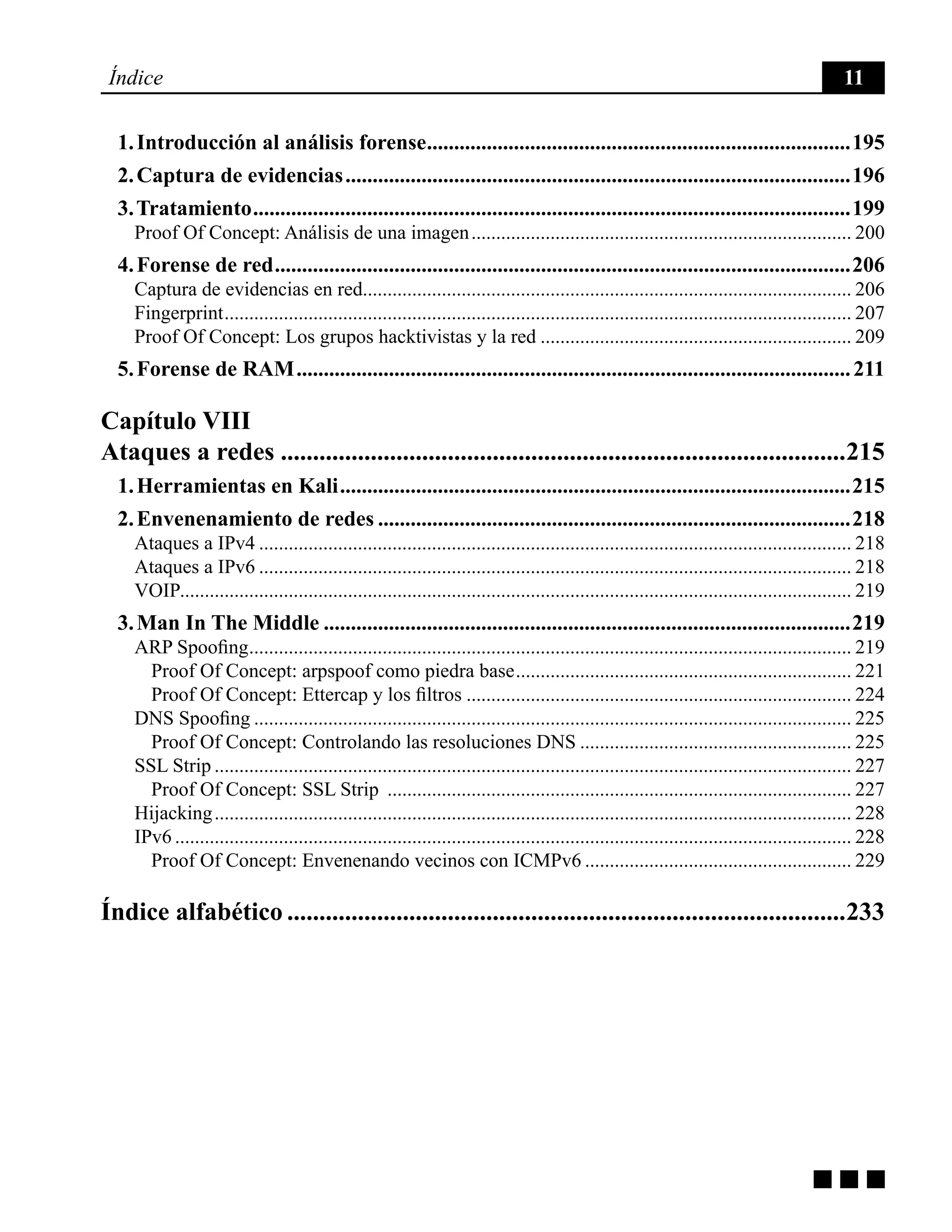 g g g
Índice 11
1. Introducción al análisis forense...............................................................................195
2. Captura de evidencias..............................................................................................196
3. Tratamiento...............................................................................................................199
Proof Of Concept: Análisis de una imagen.............................................................................. 200
4. Forense de red...........................................................................................................206
Captura de evidencias en red................................................................................................... 206
Fingerprint................................................................................................................................ 207
Proof Of Concept: Los grupos hacktivistas y la red................................................................ 209
5. Forense de RAM.......................................................................................................211
Capítulo VIII
Ataques a redes.........................................................................................215
1. Herramientas en Kali...............................................................................................215
2. Envenenamiento de redes........................................................................................218
Ataques a IPv4......................................................................................................................... 218
Ataques a IPv6......................................................................................................................... 218
VOIP......................................................................................................................................... 219
3. Man In The Middle..................................................................................................219
ARP Spoofing........................................................................................................................... 219
Proof Of Concept: arpspoof como piedra base..................................................................... 221
Proof Of Concept: Ettercap y los filtros............................................................................... 224
DNS Spoofing.......................................................................................................................... 225
Proof Of Concept: Controlando las resoluciones DNS........................................................ 225
SSL Strip.................................................................................................................................. 227
Proof Of Concept: SSL Strip ............................................................................................... 227
Hijacking.................................................................................................................................. 228
IPv6.......................................................................................................................................... 228
Proof Of Concept: Envenenando vecinos con ICMPv6....................................................... 229
Índice alfabético........................................................................................233
 