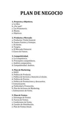 PLAN DE NEGOCIO
1. Proyecto y Objetivos.
a. La Idea
b. ¿Por qué?
c. Los Promotores.
d. Misión.
e. Objetivos
2. Producto y Mercado
a. Productos: Visión General.
b. Puntos Fuertes y Ventajas.
c. El cliente.
d. Targets.
e. El Mercado Potencial.
f. Claves de Futuro.
3. Competitividad.
a. La Competencia.
b. Principales competidores.
c. Análisis comparativo.
d. Competitividad: Análisis.
4. Plan de Marketing
a. DAFO
b. Política de Producto.
c. Política de Servicio y Atención al cliente.
d. Política de Precios.
e. Política de Promociones y descuentos.
f. Comunicación.
g. Publicidad y Promoción.
h. Plan de Acciones de Marketing.
i. Estimaciones de Venta.
5. Plan de Ventas.
a. Estrategia de Ventas.
b. Fuerza de Ventas.
c. Condiciones de Venta.
d. Canales de Distribución.
e. Plan de Ventas Anual.
 