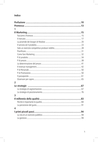 Indice
Prefazione .......................................................................................10
Premessa .........................................................................................13
1
Il Marketing .....................................................................................15
Facciamo chiarezza ......................................................................................... 15
Il mercato ....................................................................................................... 17
La piramide dei bisogni di Maslow .................................................................. 20
Il servizio ed il prodotto................................................................................... 23
Solo un esercizio competitivo produce reddito.................................................. 28
Pianiﬁcare....................................................................................................... 31
Come fare Marketing ...................................................................................... 32
P di prodotto .................................................................................................. 34
P di prezzo...................................................................................................... 38
La determinazione del prezzo .......................................................................... 41
Il revenue management................................................................................... 42
P di Personale ................................................................................................. 50
P di Promozione.............................................................................................. 50
Il passaparola ................................................................................................. 61
Osservare per capire........................................................................................ 65

2
Le strategie ....................................................................................67
La strategia di segmentazione ......................................................................... 67
La strategia di posizionamento ........................................................................ 76

3
Il millennio della qualità .................................................................83
Perché è importante la qualità ......................................................................... 84
La percezione del gusto................................................................................... 91

4
I primi piccoli passi..........................................................................94
La vita di un esercizio pubblico ........................................................................ 94
La gestione ..................................................................................................... 99

5

 