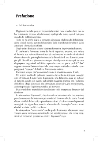 Prefazione
di

Edi Sommariva

Oggi un terzo della spesa per consumi alimentari viene veicolata fuori casa in
bar e ristoranti, per stare alle due macro-tipologie che fanno capo al variegato
mondo del pubblico esercizio.
Tutto ciò ha aperto e apre al consumo alimentare ed al mondo della ristorazione scenari nuovi a partire dall’aumento della multidimensionalità in cui si
articolano i formati dell’offerta.
Negli ultimi dieci anni vi sono state trasfromazioni importanti nel settore.
E’ cambiata la ﬁsionomia stessa dei locali, seguendo, appunto, una varietà
di formule non solo architettoniche e di arredamento ma anche di soluzioni
diverse di servizio, per meglio intercettare le dinamiche di una domanda, sempre più diversiﬁcata, giustamente sempre più esigente e sempre più attratta
da proposte in grado di soddisfare aspettative crescenti per le quali il “cibo”
rappresenta ormai (soltanto) una delle tante componenti del servizio che compongono il “bouquet” dell’offerta di somministrazione.
Il settore è sempre più “on demand”, come la televisione, come il web.
Un settore, quello del pubblcio esercizio, che nella sua interezza raccoglie
oltre 70 miliardi di euro l’anno di consumi e che dà lavoro a circa un milione
di persone, dando così ragione del sempre maggiore interesse che l’industria
della ﬁliera (dagli alimentari, alle attrezzature, ai servizi) e, più recentemente,
anche la politica e l’opinione pubblica gli riservano.
Due sono i ﬁloni essenziali con i quali siamo soliti interpretare il mercato del
fuori casa.
La ristorazione di necessità, che risponde ad una domanda che proviene
prevalentemente dal consumo per motivi di lavoro e che.ha come fattori
chiave rapidità del servizio e prezzi convenienti ed è interessata da processi
strategici che riguardano crescita dimensionale, immagine/marca, standard di servizio, qualità certiﬁcata.
La ristorazione “esperenziale”, nella quale il consumo alimentare viene
vissuto, come esperienza emozionale e di socializzazione, che evoca occasioni (di consumo) generate da motivi di piacere/svago.

9

 