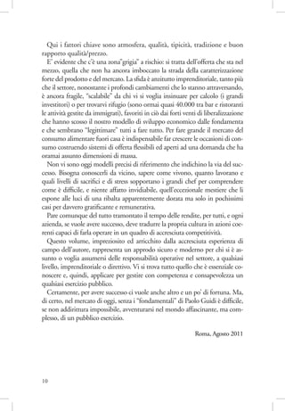 Qui i fattori chiave sono atmosfera, qualità, tipicità, tradizione e buon
rapporto qualità/prezzo.
E’ evidente che c’è una zona”grigia” a rischio: si tratta dell’offerta che sta nel
mezzo, quella che non ha ancora imboccato la strada della caratterizzazione
forte del prodotto e del mercato. La sﬁda è anzitutto imprenditoriale, tanto più
che il settore, nonostante i profondi cambiamenti che lo stanno attraversando,
è ancora fragile, “scalabile” da chi vi si voglia insinuare per calcolo (i grandi
investitori) o per trovarvi rifugio (sono ormai quasi 40.000 tra bar e ristoranti
le attività gestite da immigrati), favoriti in ciò dai forti venti di liberalizzazione
che hanno scosso il nostro modello di sviluppo economico dalle fondamenta
e che sembrano “legittimare” tutti a fare tutto. Per fare grande il mercato del
consumo alimentare fuori casa è indispensabile far crescere le occasioni di consumo costruendo sistemi di offerta ﬂessibili ed aperti ad una domanda che ha
oramai assunto dimensioni di massa.
Non vi sono oggi modelli precisi di riferimento che indichino la via del successo. Bisogna conoscerli da vicino, sapere come vivono, quanto lavorano e
quali livelli di sacriﬁci e di stress sopportano i grandi chef per comprendere
come è difﬁcile, e niente affatto invidiabile, quell’eccezionale mestiere che li
espone alle luci di una ribalta apparentemente dorata ma solo in pochissimi
casi per davvero gratiﬁcante e remunerativa.
Pare comunque del tutto tramontato il tempo delle rendite, per tutti, e ogni
azienda, se vuole avere successo, deve tradurre la propria cultura in azioni coerenti capaci di farla operare in un quadro di accresciuta competitività.
Questo volume, impreziosito ed arricchito dalla accresciuta esperienza di
campo dell’autore, rappresenta un approdo sicuro e moderno per chi si è assunto o voglia assumersi delle responsabilità operative nel settore, a qualsiasi
livello, imprenditoriale o direttivo. Vi si trova tutto quello che è essenziale conoscere e, quindi, applicare per gestire con competenza e consapevolezza un
qualsiasi esercizio pubblico.
Certamente, per avere successo ci vuole anche altro e un po’ di fortuna. Ma,
di certo, nel mercato di oggi, senza i “fondamentali” di Paolo Guidi è difﬁcile,
se non addirittura impossibile, avventurarsi nel mondo affascinante, ma complesso, di un pubblico esercizio.
Roma, Agosto 2011

10

 