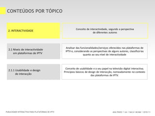 ANA PINHO UA DeCA MCMM 2010/11PUBLICIDADE INTERACTIVA PARA PLATAFORMAS DE IPTV
CONTEÚDOS POR TÓPICO
Conceito de interactividade, segundo a perspectiva
de diferentes autores
2.1 Níveis de interactividade
em plataformas de IPTV
2. INTERACTIVIDADE
Analisar das funcionalidades/serviços oferecidos nas plataformas de
IPTV e, considerando as perspectivas de alguns autores, classificá-las
quanto ao seu nível de interactividade
2.1.1 Usabilidade e design
de interacção
Conceito de usabilidade e o seu papel na televisão digital interactiva;
Princípios básicos de design de interacção, nomeadamente no contexto
das plataformas de IPTV.
 