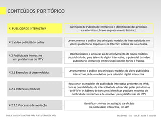 ANA PINHO UA DeCA MCMM 2010/11PUBLICIDADE INTERACTIVA PARA PLATAFORMAS DE IPTV
CONTEÚDOS POR TÓPICO
Definição de Publicidade Interactiva e identificação das principais
características; breve enquadramento histórico.
4.1 Vídeo publicitário online
4. PUBLICIDADE INTERACTIVA
Levantamento e análise dos principais modelos de interactividade em
vídeos publicitário disponíveis na Internet; análise da sua eficácia.
4.2 Publicidade Interactiva
em plataformas de IPTV
Oportunidades e ameaças ao desenvolvimento de novos modelos
de publicidade, para televisão digital interactiva; o potencial do vídeo
publicitário interactivo em televisão (pontos fortes e fracos).
4.2.1 Exemplos já desenvolvidos
Levantamento e análise dos principais modelos de vídeo publicitário
interactivo já desenvolvidos para televisão digital interactiva.
4.2.2 Potenciais modelos
Relacionar os modelos de publicidade interactiva presentes na Web,
com as possibilidades de interactividade oferecidas pelas plataformas
de IPTV e os hábitos de consumo; identificar possíveis modelos de
publicidade interactiva a desenvolver para plataformas de IPTV
4.2.2.1 Processos de avaliação
Identificar critérios de avaliação da eficácia
da publicidade interactiva, em iTV.
 