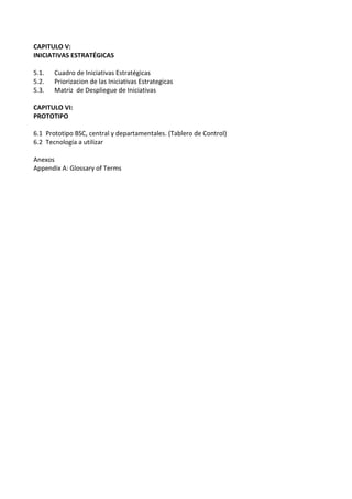CAPITULO V:
INICIATIVAS ESTRATÉGICAS
5.1. Cuadro de Iniciativas Estratégicas
5.2. Priorizacion de las Iniciativas Estrategicas
5.3. Matriz de Despliegue de Iniciativas
CAPITULO VI:
PROTOTIPO
6.1 Prototipo BSC, central y departamentales. (Tablero de Control)
6.2 Tecnología a utilizar
Anexos
Appendix A: Glossary of Terms