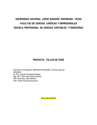 UNIVERSIDAD NACIONAL JORGE BASADRE GROHMANN- TACNA
FACULTAD DE CIENCIAS JURÍDICAS Y EMPRESARIALES
ESCUELA PROFESIONAL DE CIENCIAS CONTABLES Y FINANCIERAS
PROYECTO: TALLER DE TESIS
Resolución de Facultad N° 4294-2016-FCJE/UNJBG. Comisión especial.
Integrantes:
Dr. CPC. Augusto Cahuapaza Morales.
Mgr. CPC. Victor Hugo Quispe Cabrera.
SAP. Irene Nery Llanos Mamani.
SAP. Teófilo Pacompia Pacompia.
Tacna Julio del 2016.
 