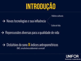 INTRODUÇÃO 
UNIFOR 
à Novas tecnologias e sua influência 
Hábitos culturais 
Estilo de Vida 
à Repercussões diversas para a qualidade de vida 
à Distúrbios do sono x índices antropométricos 
(IMC, circuferência abdominal e cervical) 
Ensinando e aprendendo 
 