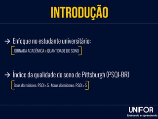 INTRODUÇÃO 
UNIFOR 
à Enfoque no estudante universitário: 
à Índice da qualidade do sono de Pittsburgh (PSQI-BR) 
Ensinando e aprendendo 
JORNADA ACADÊMICA x QUANTIDADE DO SONO 
Bons dormidores: PSQI < 5 ; Maus dormidores: PSQI > 5 
 