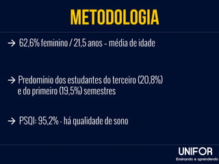 METODOLOGIA 
UNIFOR 
à 62,6% feminino / 21,5 anos – média de idade 
Ensinando e aprendendo 
à Predomínio dos estudantes do terceiro (20,8%) 
e do primeiro (19,5%) semestres 
à PSQI: 95,2% - há qualidade de sono 
 