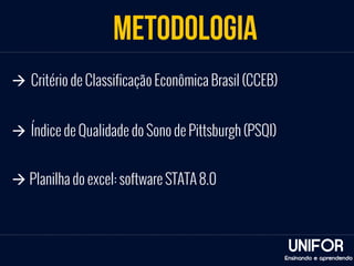 METODOLOGIA 
UNIFOR 
à Critério de Classificação Econômica Brasil (CCEB) 
Ensinando e aprendendo 
à Índice de Qualidade do Sono de Pittsburgh (PSQI) 
à Planilha do excel: software STATA 8.0 
 