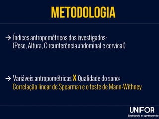 METODOLOGIA 
UNIFOR 
Ensinando e aprendendo 
à Índices antropométricos dos investigados: 
(Peso, Altura, Circunferência abdominal e cervical) 
à Variáveis antropométricas x Qualidade do sono: 
Correlação linear de Spearman e o teste de Mann-Withney 
 