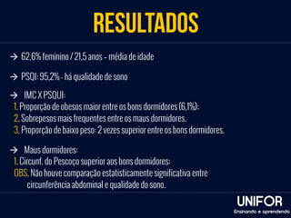 RESULTADOS 
UNIFOR 
à 62,6% feminino / 21,5 anos – média de idade 
à PSQI: 95,2% - há qualidade de sono 
à IMC X PSQUI: 
1. Proporção de obesos maior entre os bons dormidores (6,1%); 
2. Sobrepesos mais frequentes entre os maus dormidores. 
3. Proporção de baixo peso: 2 vezes superior entre os bons dormidores. 
Ensinando e aprendendo 
à Maus dormidores: 
1. Circunf. do Pescoço superior aos bons dormidores; 
OBS. Não houve comparação estatisticamente significativa entre 
circunferência abdominal e qualidade do sono. 
 