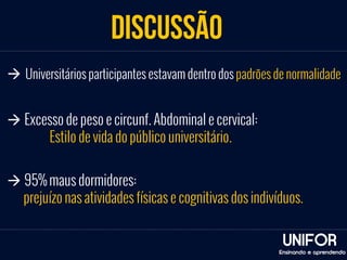 discussão 
à Universitários participantes estavam dentro dos padrões de normalidade 
à 95% maus dormidores: 
prejuízo nas atividades físicas e cognitivas dos indivíduos. 
UNIFOR 
Ensinando e aprendendo 
à Excesso de peso e circunf. Abdominal e cervical: 
Estilo de vida do público universitário. 
 