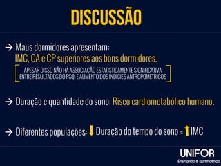 discussão 
UNIFOR 
Ensinando e aprendendo 
à Maus dormidores apresentam: 
IMC, CA e CP superiores aos bons dormidores. 
APESAR DISSO NÃO HÁ ASSOCIAÇÃO ESTATISTICAMENTE SIGNIFICATIVA 
ENTRE RESULTADOS DO PSQI E AUMENTO DOS INDICIES ANTROPOMETRICOS 
à Duração e quantidade do sono: Risco cardiometabólico humano. 
à Diferentes populações: Duração do tempo do sono = IMC 
 