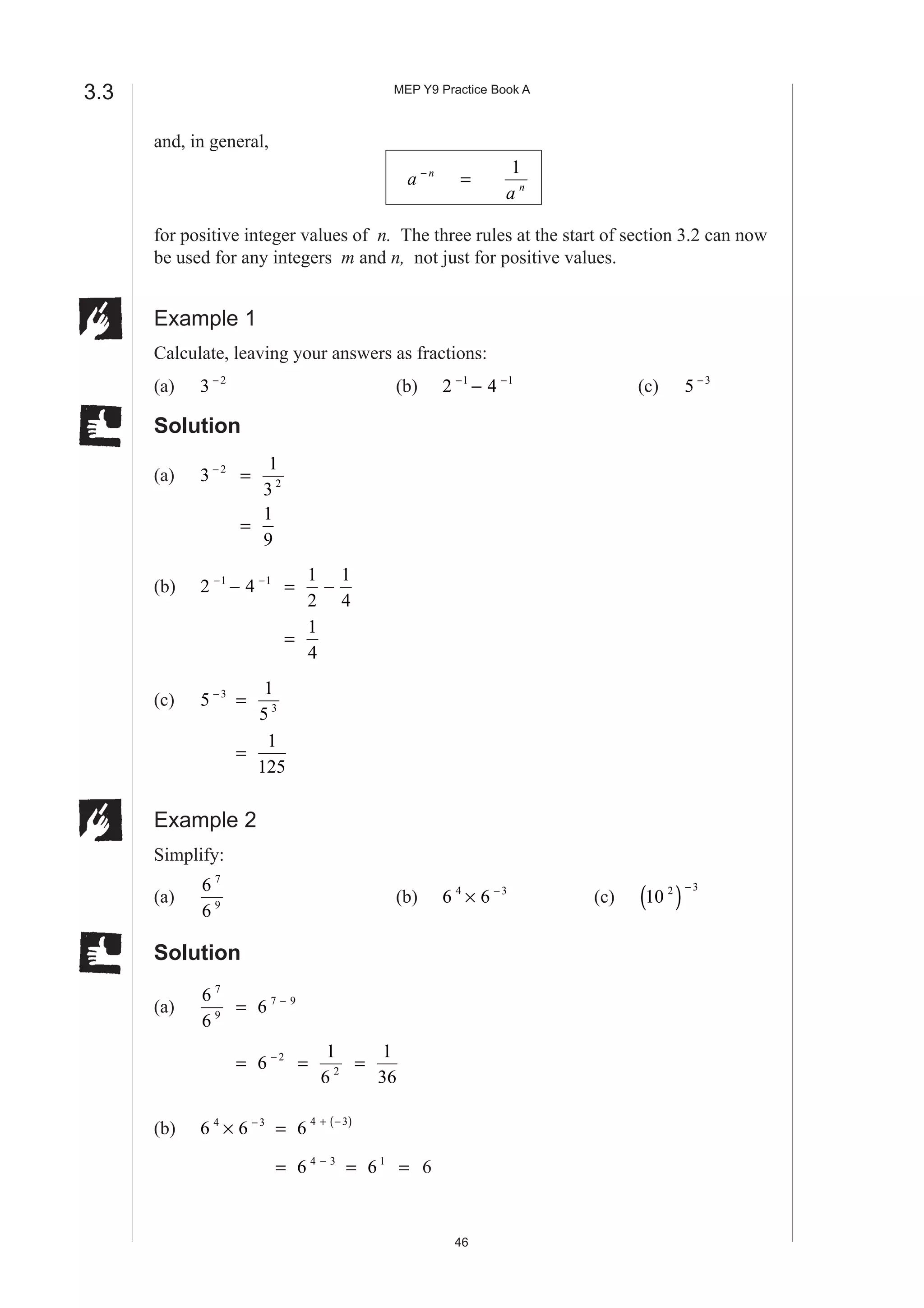 MEP Y9 Practice Book A
46
and, in general,
a n−
=
1
a n
for positive integer values of n. The three rules at the start of section 3.2 can now
be used for any integers m and n, not just for positive values.
Example 1
Calculate, leaving your answers as fractions:
(a) 3 2−
(b) 2 41 1− −
− (c) 5 3−
Solution
(a) 3 2−
=
1
3 2
=
1
9
(b) 2 41 1− −
− =
1
2
1
4
−
=
1
4
(c) 5 3−
=
1
5 3
=
1
125
Example 2
Simplify:
(a)
6
6
7
9
(b) 6 64 3
× −
(c) 10 2 3
( )−
Solution
(a)
6
6
7
9
= 6 7 9−
= 6 2−
=
1
6 2
=
1
36
(b) 6 64 3
× −
= 6 4 3+ −( )
= 6 4 3−
= 6 1
= 6
3.3
 