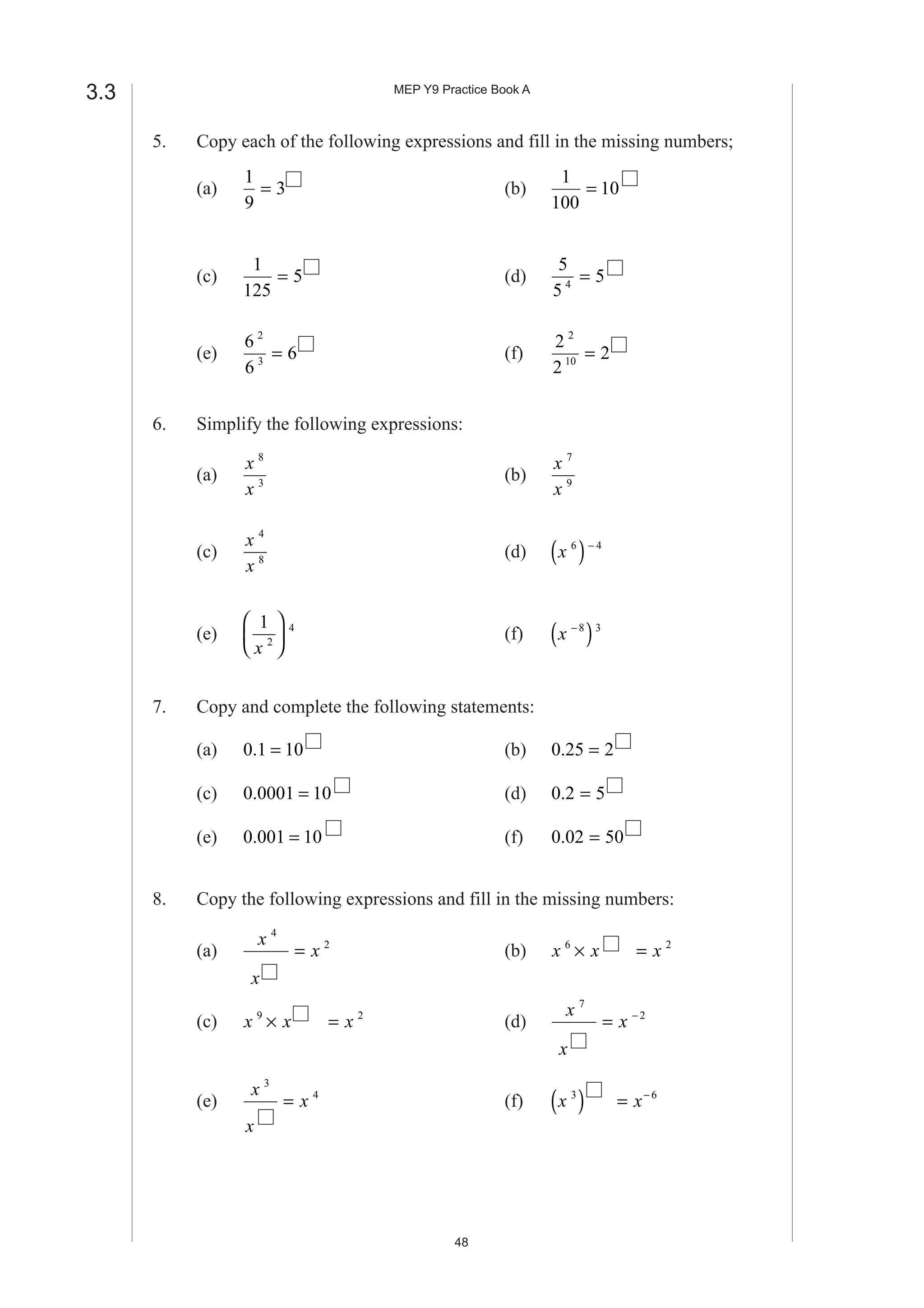 MEP Y9 Practice Book A
48
3.3
5. Copy each of the following expressions and fill in the missing numbers;
(a)
1
9
3= (b)
1
100
10=
(c)
1
125
5= (d)
5
5
54
=
(e)
6
6
6
2
3
= (f)
2
2
2
2
10
=
6. Simplify the following expressions:
(a)
x
x
8
3
(b)
x
x
7
9
(c)
x
x
4
8
(d) x 6 4
( )−
(e)
1
2
4
x





 (f) x −
( )8 3
7. Copy and complete the following statements:
(a) 0 1 10. = (b) 0 25 2. =
(c) 0 0001 10. = (d) 0 2 5. =
(e) 0 001 10. = (f) 0 02 50. =
8. Copy the following expressions and fill in the missing numbers:
(a)
x
x
x
4
2
= (b) x x x6 2
× =
(c) x x x9 2
× = (d)
x
x
x
7
2
= −
(e)
x
x
x
3
4
= (f) x x3 6
( ) = −
 