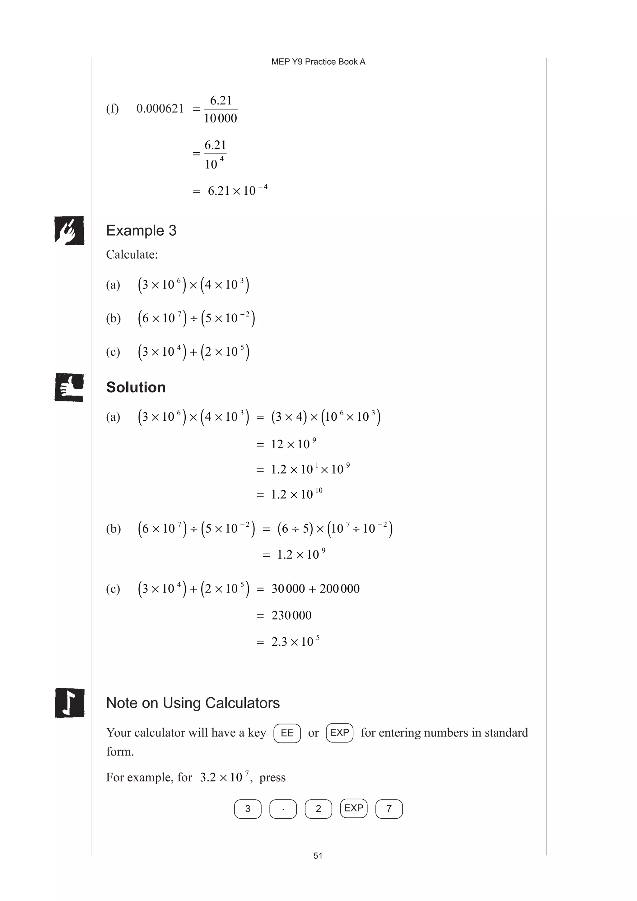 MEP Y9 Practice Book A
51
(f) 0.000621 =
6 21
10000
.
=
6 21
10
4
.
= 6 21 10 4
. × −
Example 3
Calculate:
(a) 3 10 4 106 3
×( ) × ×( )
(b) 6 10 5 107 2
×( ) ÷ ×( )−
(c) 3 10 2 104 5
×( ) + ×( )
Solution
(a) 3 10 4 106 3
×( ) × ×( ) = 3 4 10 106 3
×( ) × ×( )
= 12 10 9
×
= 1 2 10 101 9
. × ×
= 1 2 10 10
. ×
(b) 6 10 5 107 2
×( ) ÷ ×( )−
= 6 5 10 107 2
÷( ) × ÷( )−
= 1 2 10 9
. ×
(c) 3 10 2 104 5
×( ) + ×( ) = 30000 200000+
= 230000
= 2 3 10 5
. ×
Note on Using Calculators
Your calculator will have a key EE or EXP for entering numbers in standard
form.
For example, for 3 2 10 7
. × , press
3 . 2 EXP 7
 