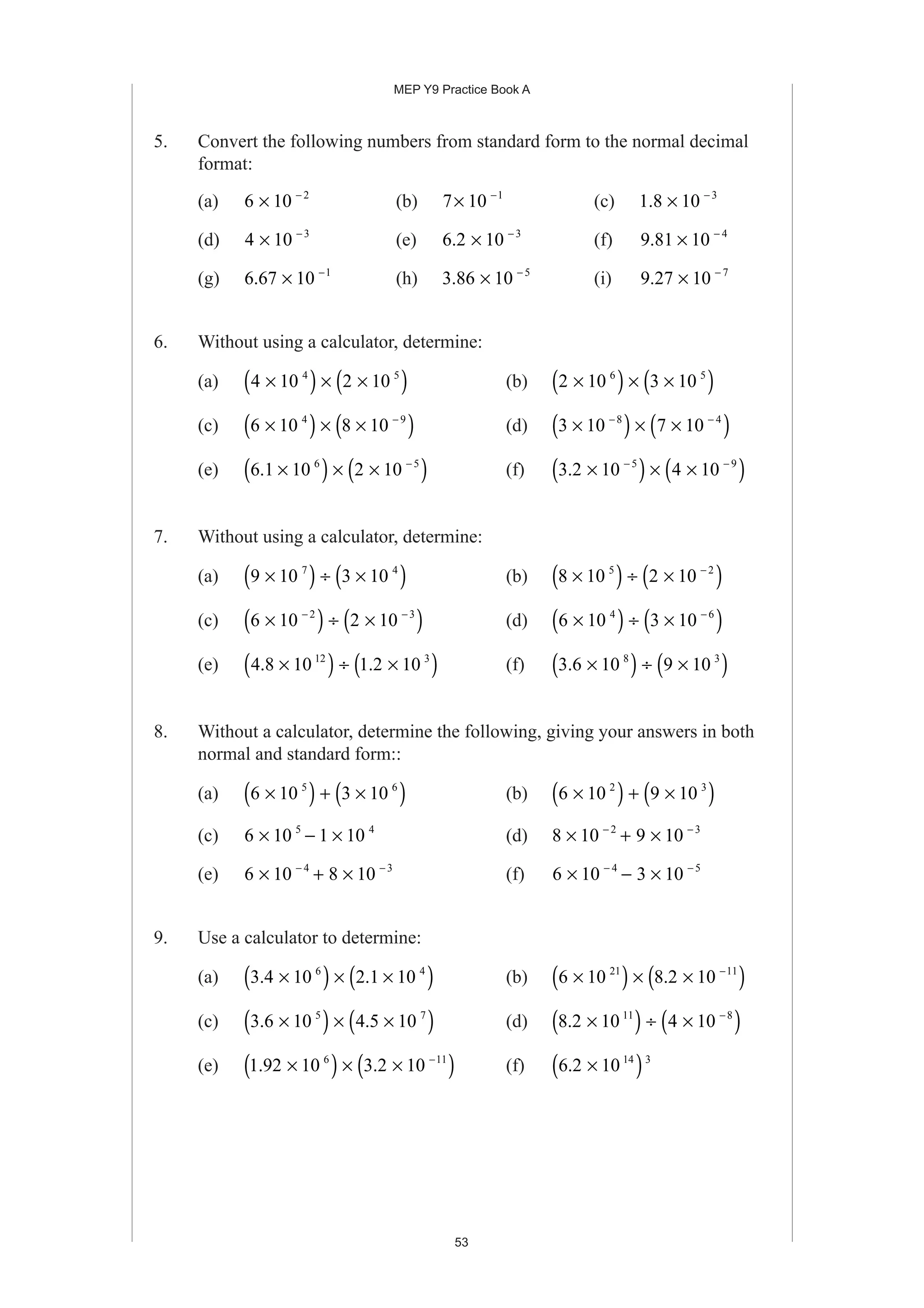 MEP Y9 Practice Book A
53
5. Convert the following numbers from standard form to the normal decimal
format:
(a) 6 10 2
× −
(b) 7 10 1
× −
(c) 1 8 10 3
. × −
(d) 4 10 3
× −
(e) 6 2 10 3
. × −
(f) 9 81 10 4
. × −
(g) 6 67 10 1
. × −
(h) 3 86 10 5
. × −
(i) 9 27 10 7
. × −
6. Without using a calculator, determine:
(a) 4 10 2 104 5
×( ) × ×( ) (b) 2 10 3 106 5
×( ) × ×( )
(c) 6 10 8 104 9
×( ) × ×( )−
(d) 3 10 7 108 4
×( ) × ×( )− −
(e) 6 1 10 2 106 5
. ×( ) × ×( )−
(f) 3 2 10 4 105 9
. ×( ) × ×( )− −
7. Without using a calculator, determine:
(a) 9 10 3 107 4
×( ) ÷ ×( ) (b) 8 10 2 105 2
×( ) ÷ ×( )−
(c) 6 10 2 102 3
×( ) ÷ ×( )− −
(d) 6 10 3 104 6
×( ) ÷ ×( )−
(e) 4 8 10 1 2 1012 3
. .×( ) ÷ ×( ) (f) 3 6 10 9 108 3
. ×( ) ÷ ×( )
8. Without a calculator, determine the following, giving your answers in both
normal and standard form::
(a) 6 10 3 105 6
×( ) + ×( ) (b) 6 10 9 102 3
×( ) + ×( )
(c) 6 10 1 105 4
× − × (d) 8 10 9 102 3
× + ×− −
(e) 6 10 8 104 3
× + ×− −
(f) 6 10 3 104 5
× − ×− −
9. Use a calculator to determine:
(a) 3 4 10 2 1 106 4
. .×( ) × ×( ) (b) 6 10 8 2 1021 11
×( ) × ×( )−
.
(c) 3 6 10 4 5 105 7
. .×( ) × ×( ) (d) 8 2 10 4 1011 8
. ×( ) ÷ ×( )−
(e) 1 92 10 3 2 106 11
. .×( ) × ×( )−
(f) 6 2 10 14 3
. ×( )
 