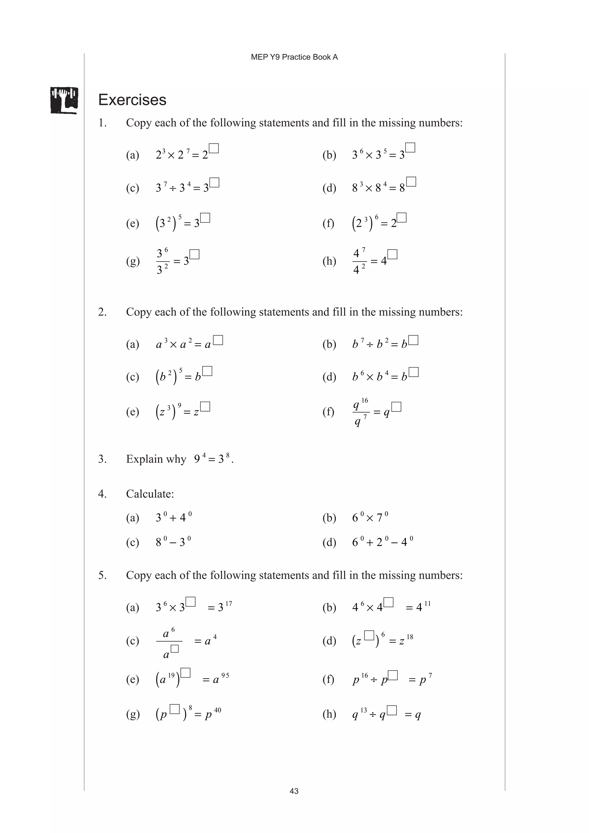 MEP Y9 Practice Book A
43
Exercises
1. Copy each of the following statements and fill in the missing numbers:
(a) 2 2 23 7
× = (b) 3 3 36 5
× =
(c) 3 3 37 4
÷ = (d) 8 8 83 4
× =
(e) 3 32 5
( ) = (f) 2 23 6
( ) =
(g)
3
3
3
6
2
= (h)
4
4
4
7
2
=
2. Copy each of the following statements and fill in the missing numbers:
(a) a a a3 2
× = (b) b b b7 2
÷ =
(c) b b2 5
( ) = (d) b b b6 4
× =
(e) z z3 9
( ) = (f)
q
q
q
16
7
=
3. Explain why 9 34 8
= .
4. Calculate:
(a) 3 40 0
+ (b) 6 70 0
×
(c) 8 30 0
− (d) 6 2 40 0 0
+ −
5. Copy each of the following statements and fill in the missing numbers:
(a) 3 3 36 17
× = (b) 4 4 46 11
× =
(c)
a
a
6
= a 4
(d) z z( ) =
6 18
(e) a a19 95
( ) = (f) p p p16 7
÷ =
(g) p p( ) =
8 40
(h) q q q13
÷ =
 
