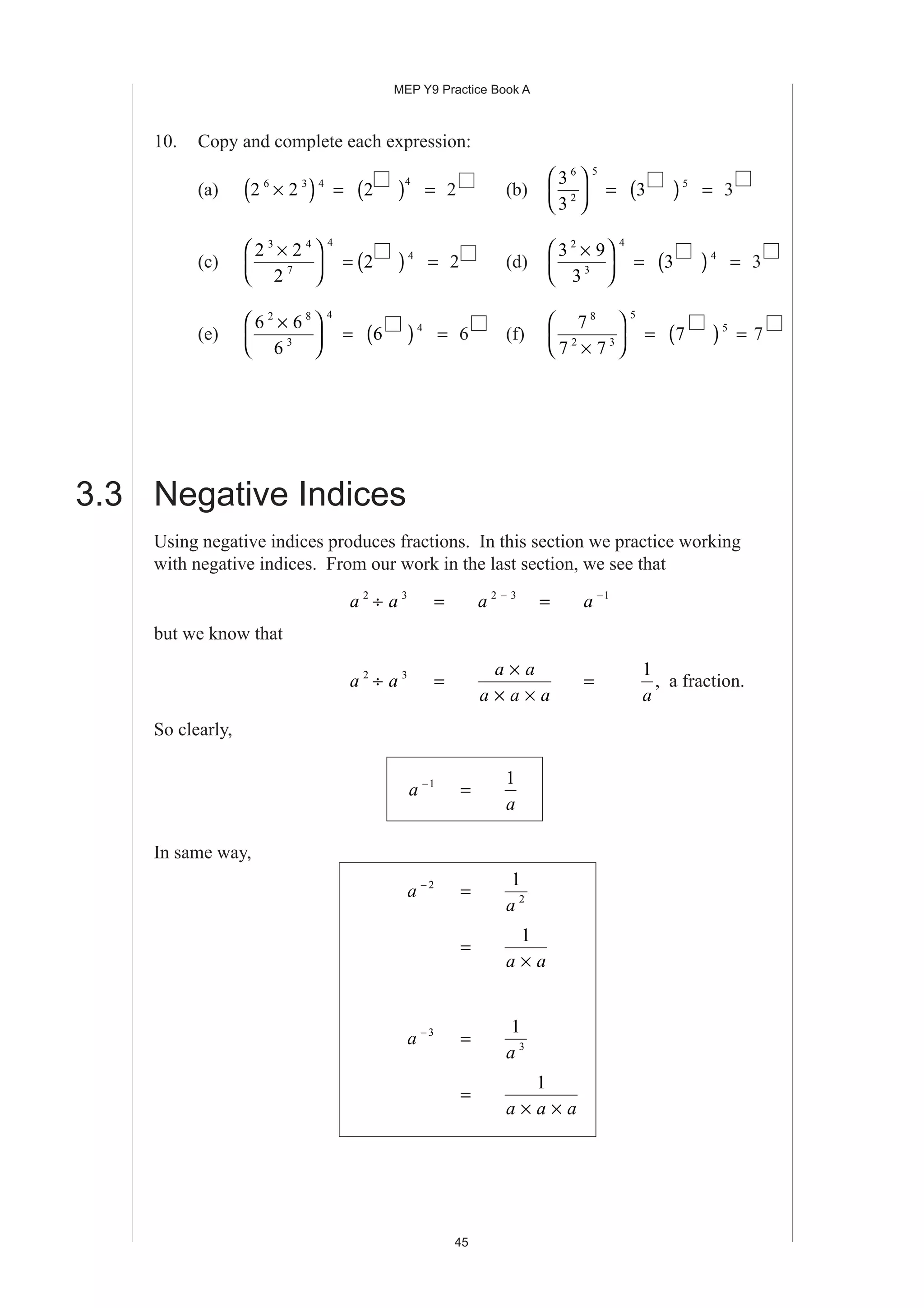 MEP Y9 Practice Book A
45
10. Copy and complete each expression:
(a) 2 26 3 4
×( ) = 2
4
( ) = 2 (b)
3
3
6
2
5





 = 3 5
( ) = 3
(c)
2 2
2
3 4
7
4
×




 = 2 4
( ) = 2 (d)
3 9
3
2
3
4
×




 = 3 4
( ) = 3
(e)
6 6
6
2 8
3
4
×




 = 6 4
( ) = 6 (f)
7
7 7
8
2 3
5
×





 = 7 5
( ) = 7
3.3 Negative Indices
Using negative indices produces fractions. In this section we practice working
with negative indices. From our work in the last section, we see that
a a2 3
÷ = a 2 3−
= a −1
but we know that
a a2 3
÷ =
a a
a a a
×
× ×
=
1
a
, a fraction.
So clearly,
a −1
=
1
a
In same way,
a − 2
=
1
2
a
=
1
a a×
a − 3
=
1
3
a
=
1
a a a× ×
 