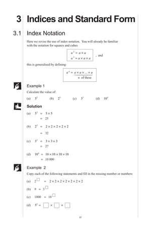 MEP Y9 Practice Book A
37
3 Indices and Standard Form
3.1 Index Notation
Here we revise the use of index notation. You will already be familiar
with the notation for squares and cubes
a a a
a a a a
2
3
= ×
= × ×
, and
this is generalised by defining:
a a a an
= × × ×...
1 244 344
n of these
Example 1
Calculate the value of:
(a) 52
(b) 25
(c) 33
(d) 104
Solution
(a) 52
= 5 5×
= 25
(b) 25
= 2 2 2 2 2× × × ×
= 32
(c) 33
= 3 3 3× ×
= 27
(d) 104
= 10 10 10 10× × ×
= 10 000
Example 2
Copy each of the following statements and fill in the missing number or numbers:
(a) 2 = 2 2 2 2 2 2 2× × × × × ×
(b) 9 = 3
(c) 1000 = 10
(d) 53
= × ×
 