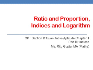 Ratio and Proportion,
Indices and Logarithm
CPT Section D Quantitative Aptitude Chapter 1
Part III: Indices
Ms. Ritu Gupta MA (Maths)
 