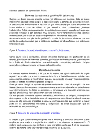 sistemas basados en combustibles fósiles.
Sistemas basados en la gasificación del recurso
Cuando se desea generar energía térmica y/o eléctrica con biomasa, ésta se puede
introducir en equipos en los que por la acción del calor y la carencia de oxígeno producen,
al descomponer térmicamente el recurso, un gas combustible que puede emplearse de
forma similar a como se utilizan el gas natural u otros combustibles gaseosos
tradicionales. Estos equipos presentan la ventaja de que poseen, cuando se trabaja con
potencias reducidas o con potencias muy elevadas, mayor rendimiento que los sistemas
de combustión, por lo que en esos casos pueden ser mucho más adecuados.
Aproximadamente, una planta de gasificación consta de los mismos sistemas que una
planta de combustión salvo que la caldera se sustituye por el gasificador y el sistema de
limpieza del gas.
Figura 3: Esquema de una instalación para combustión de biomasa.
Como ocurre con la combustión, existen diferentes tecnologías de gasificación de un
recurso, gasificador de corrientes paralelas, gasificador en contracorriente, gasificador de
lecho fluido, etc. En función de las características del combustible y del destino del gas
generado es más conveniente un tipo de aplicación u otro.
Digestión anaerobia
La biomasa residual húmeda, o lo que es lo mismo, las aguas residuales de origen
orgánico, es aquella que aparece como resultado de la actividad humana en instalaciones
agropecuarias, urbanas e industriales y que, por su contenido en agua y materia orgánica,
puede ser tratada mediante un proceso biológico.
Estos procesos biológicos permiten el aprovechamiento del potencial energético de este
tipo de biomasa, disminuyen su carga contaminante y generan subproductos estabilizados
con valor fertilizante. De todos los procesos, el compostaje y la digestión anaerobia son
los más empleados y ya se encuentran a escala comercial.
En este proceso la materia orgánica del residuo, en ausencia de oxígeno, se degrada o
descompone por la actividad de unos microorganismos específicos transformándose en
un gas de alto contenido energético o biogás y en otros productos que contienen la mayor
parte de los componentes minerales y compuestos de difícil degradación que en
ocasiones se denominan fangos.
Figura 4: Esquema de una planta de digestión anaerobia.
El biogás, cuyos componentes principales son el metano y el anhídrido carbónico, puede
emplearse para producir energía térmica, eléctrica o en sistemas de cogeneración. El
metano es el componente que confiere el valor energético a este gas, 1 m3 de biogás con
un 60% de metano tiene un poder calorífico próximo a las 5.500 kcal.
 