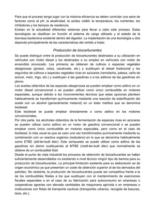Para que el proceso tenga lugar con la máxima eficiencia se deben controlar una serie de
factores como el pH, la alcalinidad, la acidez volátil, la temperatura, los nutrientes, los
inhibidores y los tiempos de residencia.
Existen en la actualidad diferentes sistemas para llevar a cabo este proceso. Estas
tecnologías se clasifican en función el sistema de carga utilizado y el estado de la
biomasa bacteriana existente dentro del digestor. La implantación de una tecnología u otra
depende principalmente de las características del vertido a tratar.
Producción de biocarburantes
Se puede distinguir entre la producción de biocarburantes destinados a su utilización en
vehículos con motor diesel y los destinados a su empleo en vehículos con motor de
encendido provocado. Los primeros se obtienen de cultivos o especies vegetales
oleaginosas (girasol, colza, cacahuete, etc.) y sustituyen al diesel tradicional y los
segundos de cultivos o especies vegetales ricas en azúcares (remolacha, pataca, caña de
azúcar, maíz, trigo, etc.) y sustituyen a las gasolinas o a los aditivos de las gasolinas sin
plomo.
Los aceites obtenidos de las especies oleaginosas se pueden emplear como aditivo en un
motor diesel convencional o se pueden utilizar como único combustible en motores
especiales, aunque debido a los inconvenientes técnicos que estas opciones plantean
habitualmente se transforman químicamente mediante una reacción de esterificación del
aceite con un alcohol (generalmente metanol) en un éster metílico que se denomina
biodiesel.
Este biodiesel se puede emplear directamente o como aditivo en los motores
convencionales.
Por otra parte, los alcoholes obtenidos de la fermentación de especies ricas en azúcares
se pueden utilizar como aditivo en un motor de gasolina convencional o se pueden
emplear como único combustible en motores especiales, pero como en el caso de
biodiesel, lo más usual es que se usen una vez transformados químicamente mediante su
combinación con un reactivo orgánico (isobuteno) en lo que se denomina habitualmente
como ETBE (etil-ter-butil éter). Este compuesto se puede utilizar como aditivo de las
gasolinas sin plomo sustituyendo al MTBE (metil-ter-butil éter) que normalmente se
obtiene de un combustible fósil.
Desde el punto de vista industrial los procesos de obtención de biocarburantes se hallan
suficientemente desarrollados no existiendo a nivel técnico ningún tipo de barrera para su
producción de biocarburantes. La principal limitación existente para su elaboración es de
origen económico ya que presentan un coste de obtención superior al de los derivados del
petróleo. No obstante, la producción de biocarburantes puede ser competitiva frente a la
de los combustibles fósiles a los que sustituyen con el mantenimiento de exenciones
fiscales especiales o en el caso de su fabricación para autoconsumo en empresas o
cooperativas agrarias con elevada cantidades de maquinaria agrícola o en empresas o
instituciones con flotas de transporte cautivas (transportes urbanos, recogida de basuras,
taxis, etc.).
 