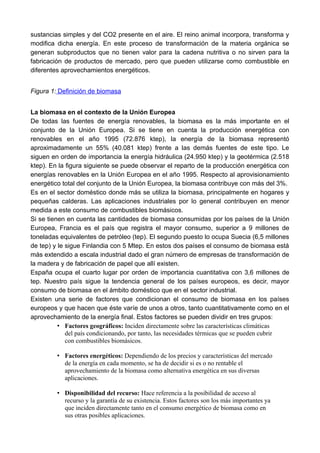 sustancias simples y del CO2 presente en el aire. El reino animal incorpora, transforma y
modifica dicha energía. En este proceso de transformación de la materia orgánica se
generan subproductos que no tienen valor para la cadena nutritiva o no sirven para la
fabricación de productos de mercado, pero que pueden utilizarse como combustible en
diferentes aprovechamientos energéticos.
Figura 1: Definición de biomasa
La biomasa en el contexto de la Unión Europea
De todas las fuentes de energía renovables, la biomasa es la más importante en el
conjunto de la Unión Europea. Si se tiene en cuenta la producción energética con
renovables en el año 1995 (72.876 ktep), la energía de la biomasa representó
aproximadamente un 55% (40.081 ktep) frente a las demás fuentes de este tipo. Le
siguen en orden de importancia la energía hidráulica (24.950 ktep) y la geotérmica (2.518
ktep). En la figura siguiente se puede observar el reparto de la producción energética con
energías renovables en la Unión Europea en el año 1995. Respecto al aprovisionamiento
energético total del conjunto de la Unión Europea, la biomasa contribuye con más del 3%.
Es en el sector doméstico donde más se utiliza la biomasa, principalmente en hogares y
pequeñas calderas. Las aplicaciones industriales por lo general contribuyen en menor
medida a este consumo de combustibles biomásicos.
Si se tienen en cuenta las cantidades de biomasa consumidas por los países de la Unión
Europea, Francia es el país que registra el mayor consumo, superior a 9 millones de
toneladas equivalentes de petróleo (tep). El segundo puesto lo ocupa Suecia (6,5 millones
de tep) y le sigue Finlandia con 5 Mtep. En estos dos países el consumo de biomasa está
más extendido a escala industrial dado el gran número de empresas de transformación de
la madera y de fabricación de papel que allí existen.
España ocupa el cuarto lugar por orden de importancia cuantitativa con 3,6 millones de
tep. Nuestro país sigue la tendencia general de los países europeos, es decir, mayor
consumo de biomasa en el ámbito doméstico que en el sector industrial.
Existen una serie de factores que condicionan el consumo de biomasa en los países
europeos y que hacen que éste varíe de unos a otros, tanto cuantitativamente como en el
aprovechamiento de la energía final. Estos factores se pueden dividir en tres grupos:
• Factores geográficos: Inciden directamente sobre las características climáticas
del país condicionando, por tanto, las necesidades térmicas que se pueden cubrir
con combustibles biomásicos.
• Factores energéticos: Dependiendo de los precios y características del mercado
de la energía en cada momento, se ha de decidir si es o no rentable el
aprovechamiento de la biomasa como alternativa energética en sus diversas
aplicaciones.
• Disponibilidad del recurso: Hace referencia a la posibilidad de acceso al
recurso y la garantía de su existencia. Estos factores son los más importantes ya
que inciden directamente tanto en el consumo energético de biomasa como en
sus otras posibles aplicaciones.
 