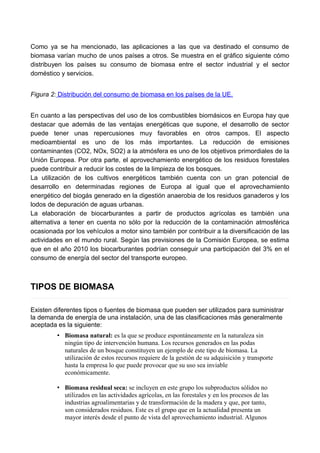 Como ya se ha mencionado, las aplicaciones a las que va destinado el consumo de
biomasa varían mucho de unos países a otros. Se muestra en el gráfico siguiente cómo
distribuyen los países su consumo de biomasa entre el sector industrial y el sector
doméstico y servicios.
Figura 2: Distribución del consumo de biomasa en los países de la UE.
En cuanto a las perspectivas del uso de los combustibles biomásicos en Europa hay que
destacar que además de las ventajas energéticas que supone, el desarrollo de sector
puede tener unas repercusiones muy favorables en otros campos. El aspecto
medioambiental es uno de los más importantes. La reducción de emisiones
contaminantes (CO2, NOx, SO2) a la atmósfera es uno de los objetivos primordiales de la
Unión Europea. Por otra parte, el aprovechamiento energético de los residuos forestales
puede contribuir a reducir los costes de la limpieza de los bosques.
La utilización de los cultivos energéticos también cuenta con un gran potencial de
desarrollo en determinadas regiones de Europa al igual que el aprovechamiento
energético del biogás generado en la digestión anaerobia de los residuos ganaderos y los
lodos de depuración de aguas urbanas.
La elaboración de biocarburantes a partir de productos agrícolas es también una
alternativa a tener en cuenta no sólo por la reducción de la contaminación atmosférica
ocasionada por los vehículos a motor sino también por contribuir a la diversificación de las
actividades en el mundo rural. Según las previsiones de la Comisión Europea, se estima
que en el año 2010 los biocarburantes podrían conseguir una participación del 3% en el
consumo de energía del sector del transporte europeo.
TIPOS DE BIOMASA
Existen diferentes tipos o fuentes de biomasa que pueden ser utilizados para suministrar
la demanda de energía de una instalación, una de las clasificaciones más generalmente
aceptada es la siguiente:
• Biomasa natural: es la que se produce espontáneamente en la naturaleza sin
ningún tipo de intervención humana. Los recursos generados en las podas
naturales de un bosque constituyen un ejemplo de este tipo de biomasa. La
utilización de estos recursos requiere de la gestión de su adquisición y transporte
hasta la empresa lo que puede provocar que su uso sea inviable
económicamente.
• Biomasa residual seca: se incluyen en este grupo los subproductos sólidos no
utilizados en las actividades agrícolas, en las forestales y en los procesos de las
industrias agroalimentarias y de transformación de la madera y que, por tanto,
son considerados residuos. Este es el grupo que en la actualidad presenta un
mayor interés desde el punto de vista del aprovechamiento industrial. Algunos
 