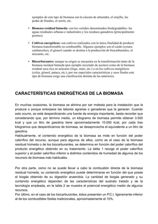 ejemplos de este tipo de biomasa son la cáscara de almendra, el orujillo, las
podas de frutales, el serrín, etc.
• Biomasa residual húmeda: son los vertidos denominados biodegradables: las
aguas residuales urbanas e industriales y los residuos ganaderos (principalmente
purines).
• Cultivos energéticos: son cultivos realizados con la única finalidad de producir
biomasa transformable en combustible. Algunos ejemplos son el cardo (cynara
cardunculus), el girasol cuando se destina a la producción de biocarburantes, el
miscanto, etc.
• Biocarburantes: aunque su origen se encuentra en la transformación tanto de la
biomasa residual húmeda (por ejemplo reciclado de aceites) como de la biomasa
residual seca rica en azúcares (trigo, maíz, etc.) o en los cultivos energéticos
(colza, girasol, pataca, etc.), por sus especiales características y usos finales este
tipo de biomasa exige una clasificación distinta de las anteriores.
CARACTERÍSTICAS ENERGÉTICAS DE LA BIOMASA
En muchas ocasiones, la biomasa se elimina por ser molesta para la instalación que la
produce o porque entorpece las labores agrarias o ganaderas que la generan. Cuando
esto ocurre, se está desperdiciando una fuente de energía importante, basta recordar que
considerando que, por término medio, un kilogramo de biomasa permite obtener 3.500
kcal y que un litro de gasolina tiene aproximadamente 10.000 kcal, por cada tres
kilogramos que desperdiciamos de biomasa, se desaprovecha el equivalente a un litro de
gasolina.
Habitualmente, el contenido energético de la biomasa se mide en función del poder
calorífico del recurso, aunque para algunos de ellos, como es el caso de la biomasa
residual húmeda o de los biocarburantes, se determina en función del poder calorífico del
producto energético obtenido en su tratamiento. La tabla 1 recoge el poder calorífico
superior y el poder calorífico inferior a distintos contenidos de humedad de algunos de los
recursos de biomasa más habituales.
Por otra parte, como no se puede llevar a cabo la combustión directa de la biomasa
residual húmeda, su contenido energético puede determinarse en función del que posee
el biogás obtenido de su digestión anaerobia. La cantidad de biogás generado y su
contenido energético dependen de las características del sustrato tratado y de la
tecnología empleada, en la tabla 2 se muestra el potencial energético medio de algunos
recursos.
Por último, en el caso de los biocarburantes, éstos presentan un P.C.I. ligeramente inferior
al de los combustibles fósiles tradicionales, aproximadamente el 10%.
 