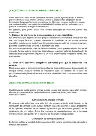 ¿EN QUÉ INSTALACIONES ES POSIBLE UTILIZARLA?
Como se ha visto hasta ahora, multitud de recursos quedan agrupados bajo el término
genérico biomasa. Esta enorme variedad unida a la capacidad de adaptación de las
tecnologías de aprovechamiento energético a los diferentes recursos existentes, causan
que, en la actualidad, muchas de las actividades industriales podrían satisfacer toda o
parte de su demanda energética con biomasa.
No obstante, para poder utilizar esta energía renovable es necesario cumplir dos
condiciones:
1.- Disponer de una fuente de biomasa cercana a precios razonables.
Las empresas que disponen en sus propias instalaciones de biomasa residual son las
que, con mayor facilidad, pueden plantearse la posibilidad de un aprovechamiento
energético puesto que se suele tratar de unos recursos con valor de mercado muy bajo,
pudiendo suponer incluso un coste el deshacerse de ellos.
Las empresas que no disponen de biomasa residual propia pueden adquirir ésta en el
mercado. Aunque todavía no del todo desarrolladas, ya existen cadenas de distribución de
estos recursos que permiten adquirirlos a un coste enormemente competitivo frente a los
tradicionales.
2.- Tener unos consumos energéticos suficientes para que la instalación sea
rentable.
Mientras que para el aprovechamiento de algunos tipos de biomasa en la generación de
energía térmica cualquier tamaño de instalación suele ser rentable, en el caso de
producción de energía eléctrica o mecánica son necesarios unos consumos mucho más
elevados.
¿QUÉ APLICACIONES ENERGÉTICAS TIENE?
Con biomasa se puede generar energía térmica (agua o aire caliente, vapor, etc.), energía
eléctrica e incluso mecánica mediante el uso de biocarburantes en motores de
combustión interna:
Generación de energía térmica:
El sistema más extendido para este tipo de aprovechamiento está basado en la
combustión de biomasa sólida, aunque también es posible quemar el biogás procedente
de la digestión anaerobia de un residuo líquido o el gas de síntesis generado en la
gasificación de uno sólido. Todos los procesos de aprovechamiento de la biomasa
mencionados en este punto y en el siguiente se describen en el apartado 8.
Generación de energía eléctrica:
En función del tipo y cantidad de biomasa disponible varía la tecnología más adecuada a
emplear para este fin:
 