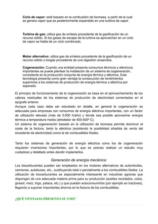 Ciclo de vapor: está basado en la combustión de biomasa, a partir de la cual
se genera vapor que es posteriormente expandido en una turbina de vapor.
Turbina de gas: utiliza gas de síntesis procedente de la gasificación de un
recurso sólido. Si los gases de escape de la turbina se aprovechan en un ciclo
de vapor se habla de un ciclo combinado.
Motor alternativo: utiliza gas de síntesis procedente de la gasificación de un
recurso sólido o biogás procedente de una digestión anaerobia.
Cogeneración: Cuando una entidad presenta consumos térmicos y eléctricos
importantes se puede plantear la instalación de un sistema de cogeneración,
consistente en la producción conjunta de energía térmica y eléctrica. Esta
tecnología presenta como gran ventaja la consecución de rendimientos
superiores a los sistemas de producción de energía térmica o eléctrica por
separado.
El principio de funcionamiento de la cogeneración se basa en el aprovechamiento de los
calores residuales de los sistemas de producción de electricidad comentados en el
epígrafe anterior.
Aunque cada caso debe ser estudiado en detalle, en general la cogeneración es
adecuada para empresas con consumos de energía eléctrica importantes, con un factor
de utilización elevado (más de 5.000 h/año) y donde sea posible aprovechar energía
térmica a temperatura media (alrededor de 400-500º C).
Un sistema de cogeneración basado en la utilización de biomasa permite disminuir el
coste de la factura, tanto la eléctrica (existiendo la posibilidad añadida de venta del
excedente de electricidad) como la de combustibles fósiles.
Tanto los sistemas de generación de energía eléctrica como los de cogeneración
requieren inversiones importantes, por lo que es preciso realizar un estudio muy
cuidadoso y detallado antes decidir implantarlos.
Generación de energía mecánica:
Los biocarburantes pueden ser empleados en los motores alternativos de automóviles,
camiones, autobuses, etc., sustituyendo total o parcialmente a los combustibles fósiles. La
utilización de biocarburantes es especialmente interesante en industrias agrarias que
dispongan de una adecuada materia prima para su producción (aceites reciclados, colza,
girasol, maíz, trigo, pataca, etc.) y que puedan autoconsumirlos (por ejemplo en tractores),
llegando a suponer importantes ahorros en la factura de los combustibles.
¿QUÉ VENTAJAS PRESENTA SU USO?
 
