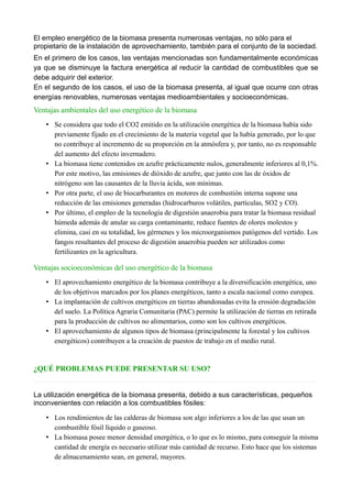 El empleo energético de la biomasa presenta numerosas ventajas, no sólo para el
propietario de la instalación de aprovechamiento, también para el conjunto de la sociedad.
En el primero de los casos, las ventajas mencionadas son fundamentalmente económicas
ya que se disminuye la factura energética al reducir la cantidad de combustibles que se
debe adquirir del exterior.
En el segundo de los casos, el uso de la biomasa presenta, al igual que ocurre con otras
energías renovables, numerosas ventajas medioambientales y socioeconómicas.
Ventajas ambientales del uso energético de la biomasa
• Se considera que todo el CO2 emitido en la utilización energética de la biomasa había sido
previamente fijado en el crecimiento de la materia vegetal que la había generado, por lo que
no contribuye al incremento de su proporción en la atmósfera y, por tanto, no es responsable
del aumento del efecto invernadero.
• La biomasa tiene contenidos en azufre prácticamente nulos, generalmente inferiores al 0,1%.
Por este motivo, las emisiones de dióxido de azufre, que junto con las de óxidos de
nitrógeno son las causantes de la lluvia ácida, son mínimas.
• Por otra parte, el uso de biocarburantes en motores de combustión interna supone una
reducción de las emisiones generadas (hidrocarburos volátiles, partículas, SO2 y CO).
• Por último, el empleo de la tecnología de digestión anaerobia para tratar la biomasa residual
húmeda además de anular su carga contaminante, reduce fuentes de olores molestos y
elimina, casi en su totalidad, los gérmenes y los microorganismos patógenos del vertido. Los
fangos resultantes del proceso de digestión anaerobia pueden ser utilizados como
fertilizantes en la agricultura.
Ventajas socioeconómicas del uso energético de la biomasa
• El aprovechamiento energético de la biomasa contribuye a la diversificación energética, uno
de los objetivos marcados por los planes energéticos, tanto a escala nacional como europea.
• La implantación de cultivos energéticos en tierras abandonadas evita la erosión degradación
del suelo. La Política Agraria Comunitaria (PAC) permite la utilización de tierras en retirada
para la producción de cultivos no alimentarios, como son los cultivos energéticos.
• El aprovechamiento de algunos tipos de biomasa (principalmente la forestal y los cultivos
energéticos) contribuyen a la creación de puestos de trabajo en el medio rural.
¿QUÉ PROBLEMAS PUEDE PRESENTAR SU USO?
La utilización energética de la biomasa presenta, debido a sus características, pequeños
inconvenientes con relación a los combustibles fósiles:
• Los rendimientos de las calderas de biomasa son algo inferiores a los de las que usan un
combustible fósil líquido o gaseoso.
• La biomasa posee menor densidad energética, o lo que es lo mismo, para conseguir la misma
cantidad de energía es necesario utilizar más cantidad de recurso. Esto hace que los sistemas
de almacenamiento sean, en general, mayores.
 
