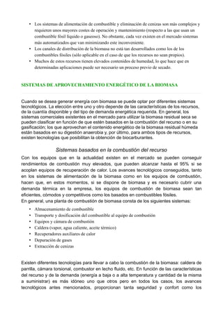 • Los sistemas de alimentación de combustible y eliminación de cenizas son más complejos y
requieren unos mayores costes de operación y mantenimiento (respecto a las que usan un
combustible fósil líquido o gaseoso). No obstante, cada vez existen en el mercado sistemas
más automatizados que van minimizando este inconveniente.
• Los canales de distribución de la biomasa no está tan desarrollados como los de los
combustibles fósiles (sólo aplicable en el caso de que los recursos no sean propios).
• Muchos de estos recursos tienen elevados contenidos de humedad, lo que hace que en
determinadas aplicaciones puede ser necesario un proceso previo de secado.
SISTEMAS DE APROVECHAMIENTO ENERGÉTICO DE LA BIOMASA
Cuando se desea generar energía con biomasa se puede optar por diferentes sistemas
tecnológicos. La elección entre uno y otro depende de las características de los recursos,
de la cuantía disponible y del tipo de demanda energética requerida. En general, los
sistemas comerciales existentes en el mercado para utilizar la biomasa residual seca se
pueden clasificar en función de que estén basados en la combustión del recurso o en su
gasificación; los que aprovechan el contenido energético de la biomasa residual húmeda
están basados en su digestión anaerobia y, por último, para ambos tipos de recursos,
existen tecnologías que posibilitan la obtención de biocarburantes.
Sistemas basados en la combustión del recurso
Con los equipos que en la actualidad existen en el mercado se pueden conseguir
rendimientos de combustión muy elevados, que pueden alcanzar hasta el 95% si se
acoplan equipos de recuperación de calor. Los avances tecnológicos conseguidos, tanto
en los sistemas de alimentación de la biomasa como en los equipos de combustión,
hacen que, en estos momentos, si se dispone de biomasa y es necesario cubrir una
demanda térmica en la empresa, los equipos de combustión de biomasa sean tan
eficientes, cómodos y competitivos como los basados en combustibles fósiles.
En general, una planta de combustión de biomasa consta de los siguientes sistemas:
• Almacenamiento de combustible
• Transporte y dosificación del combustible al equipo de combustión
• Equipos y cámara de combustión
• Caldera (vapor, agua caliente, aceite térmico)
• Recuperadores auxiliares de calor
• Depuración de gases
• Extracción de cenizas
Existen diferentes tecnologías para llevar a cabo la combustión de la biomasa: caldera de
parrilla, cámara torsional, combustor en lecho fluido, etc. En función de las características
del recurso y de la demanda (energía a baja o a alta temperatura y cantidad de la misma
a suministrar) es más idóneo uno que otros pero en todos los casos, los avances
tecnológicos antes mencionados, proporcionan tanta seguridad y confort como los
 