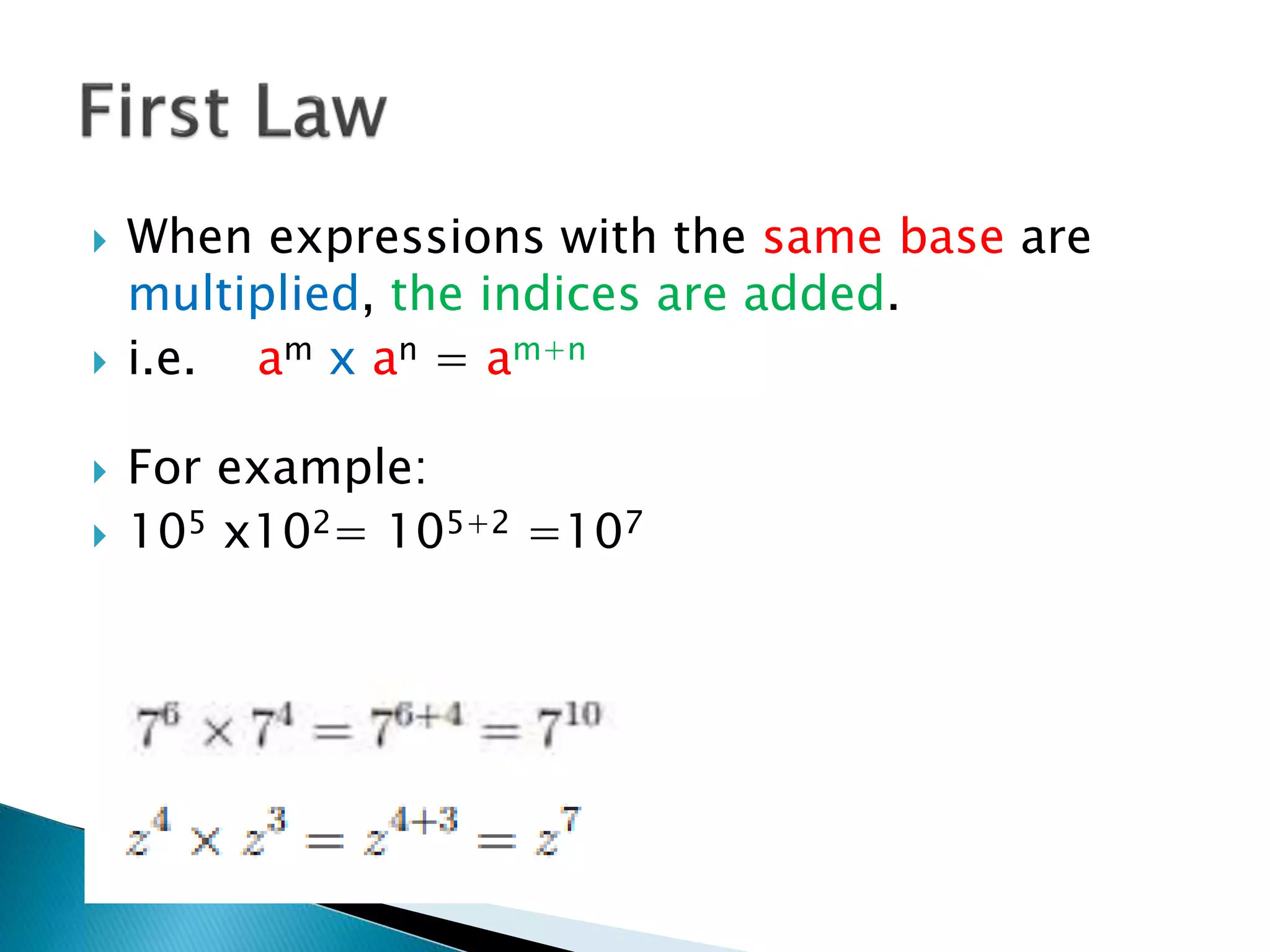  When expressions with the same base are
multiplied, the indices are added.
 i.e. am x an = am+n
 For example:
 105 x102= 105+2 =107
 