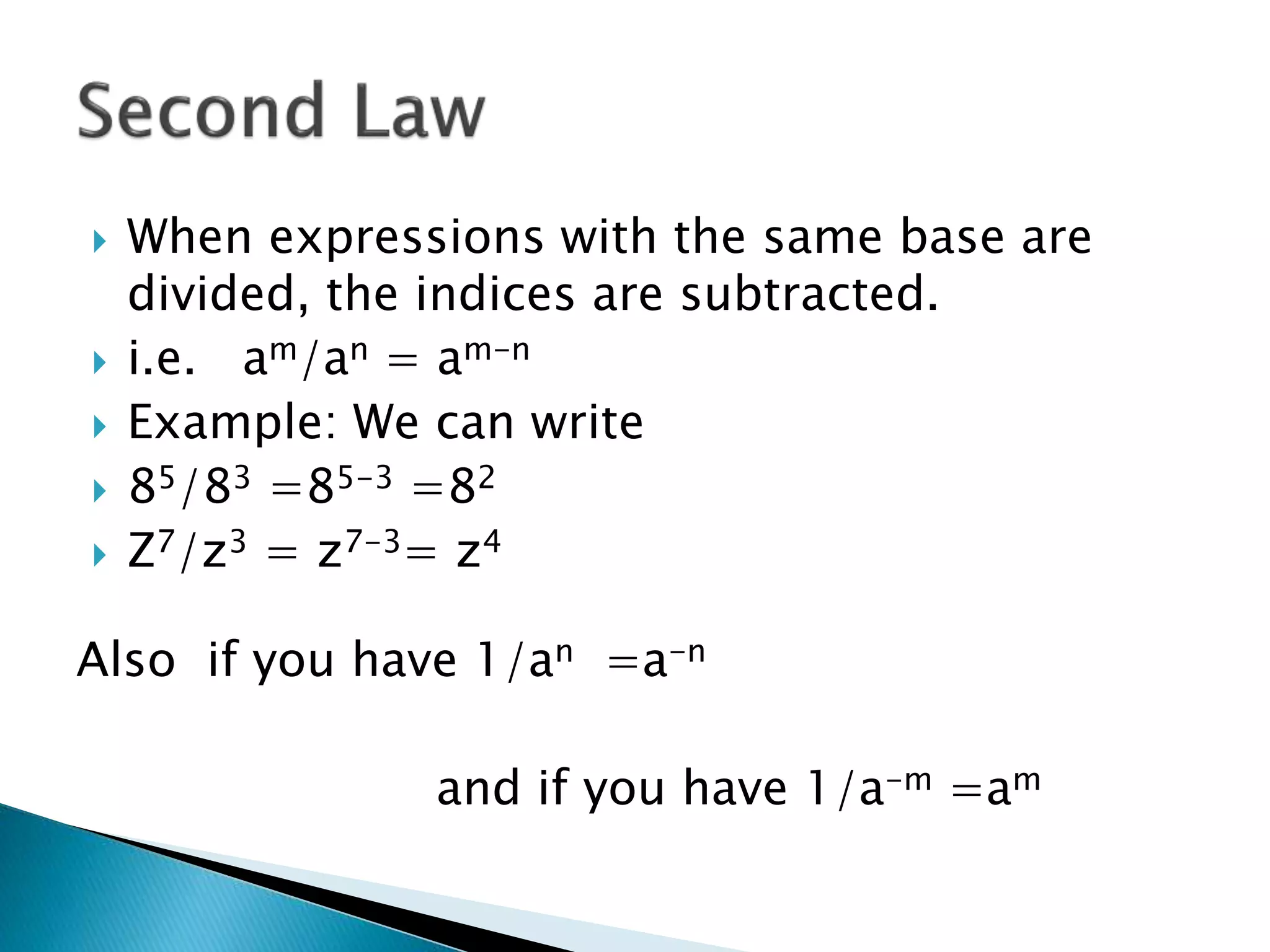  When expressions with the same base are
divided, the indices are subtracted.
 i.e. am/an = am-n
 Example: We can write
 85/83 =85-3 =82
 Z7/z3 = z7-3= z4
Also if you have 1/an =a-n
and if you have 1/a-m =am
 
