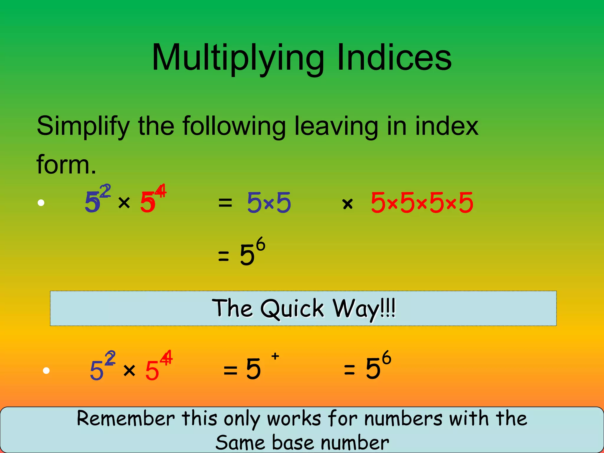Multiplying Indices
Simplify the following leaving in index
form.
• 5
2
× 5
4
= 5×5 × 5×5×5×5
= 5
6
The Quick Way!!!
• 5
2
× 5
4
=
4
5 = 5
6
+
2
5
4
5
2
Remember this only works for numbers with the
Same base number
 