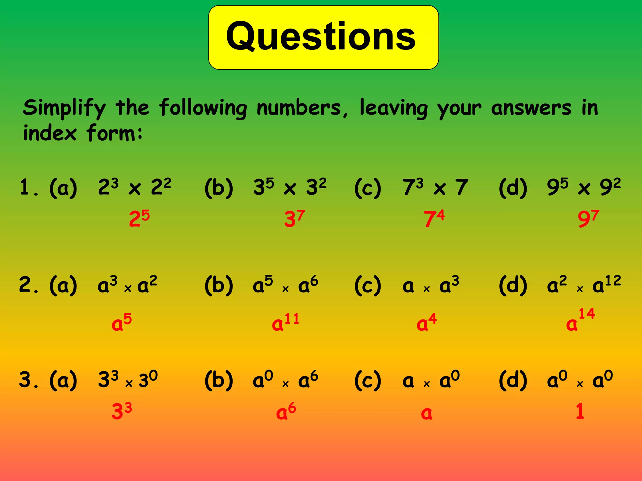 Questions
Simplify the following numbers, leaving your answers in
index form:
1. (a) 23 x 22 (b) 35 x 32 (c) 73 x 7 (d) 95 x 92
25 37 74 97
2. (a) a3 x a2 (b) a5 x a6 (c) a x a3 (d) a2 x a12
a5 a11 a4 a
14
3. (a) 33 x 30 (b) a0 x a6 (c) a x a0 (d) a0 x a0
33 a6 a 1
 