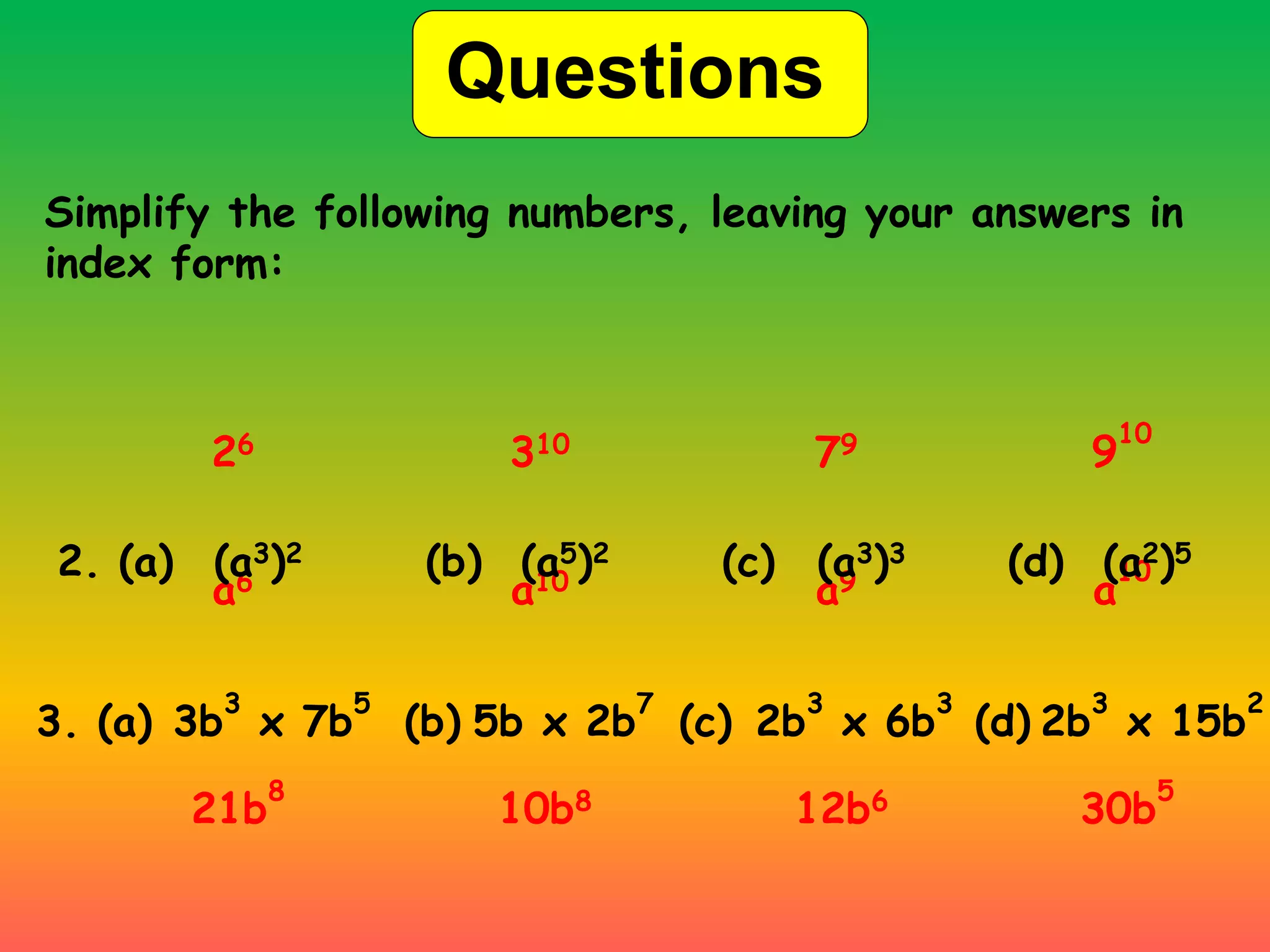 Questions
Simplify the following numbers, leaving your answers in
index form:
a6 a10 a9 a
10
3. (a) 3b
3
x 7b
5
(b) (c) (d)
5b x 2b
7
2b
3
x 6b
3
2b
3
x 15b
2
21b
8
10b8 12b6 30b
5
26 310 79 9
10
2. (a) (a3)2 (b) (a5)2 (c) (a3)3 (d) (a2)5
 