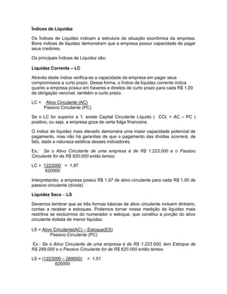 Índices de Liquidez
Os Índices de Liquidez indicam a estrutura da situação econômica da empresa.
Bons índices de liquidez demonstram que a empresa possui capacidade de pagar
seus credores.
Os principais Índices de Liquidez são:
Liquidez Corrente – LC
Através deste índice verifica-se a capacidade da empresa em pagar seus
compromissos a curto prazo. Dessa forma, o Índice de liquidez corrente indica
quanto a empresa possui em haveres e direitos de curto prazo para cada R$ 1,00
de obrigação vencível, também a curto prazo.
LC = Ativo Circulante (AC)
Passivo Circulante (PC)
Se o LC for superior a 1, existe Capital Circulante Líquido ( CCL = AC – PC )
positivo, ou seja, a empresa goza de certa folga financeira.
O índice de liquidez mais elevado demonstra uma maior capacidade potencial de
pagamento, mas não há garantias de que o pagamento das dívidas ocorrerá, de
fato, dada a natureza estática desses indicadores.
Ex.: Se o Ativo Circulante de uma empresa é de R$ 1.223.000 e o Passivo
Circulante for de R$ 620.000 então temos:
LC = 1223000 = 1,97
620000
Interpretando, a empresa possui R$ 1,97 de ativo circulante para cada R$ 1,00 de
passivo circulante (dívida)
Liquidez Seca – LS
Devemos lembrar que as três formas básicas de ativo circulante incluem dinheiro,
contas a receber e estoques. Podemos tornar nossa medição da liquidez mais
restritiva se excluirmos do numerador o estoque, que constitui a porção do ativo
circulante dotada de menor liquidez.
LS = Ativo Circulante(AC) – Estoque(ES)
Passivo Circulante (PC)
Ex.: Se o Ativo Circulante de uma empresa é de R$ 1.223.000, tem Estoque de
R$ 289.000 e o Passivo Circulante for de R$ 620.000 então temos:
LS = (1223000 – 289000) = 1,51
620000
 