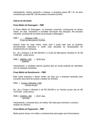 Interpretando, mesmo excluindo o estoque, a empresa possui R$ 1,51 de ativo
circulante para cada R$ 1,00 de passivo circulante (dívida)
Índices de Atividade
Prazo Médio de Estocagem – PME
O Prazo Médio de Estocagem, na empresa comercial, corresponde ao tempo
médio, em dias, necessário à completa renovação dos estoques. Na empresa
industrial, corresponde ao tempo de produção e estocagem.
PME = Estoque x 360 .
Custo da Mercadoria Vendida
Quanto maior for esse índice, maior será o prazo pelo qual os produtos
permanecerão estocados e serão mais elevadas as necessidades de
investimentos em estoques.
Ex.: Se o Estoque é de R$ 289.000 e o Custo da Mercadoria Vendida for de R$
2.088.000, então temos:
PME = 289000 x 360 = 49,83 dias
2088000
Interpretando, o resultado informa quantos dias de venda poderão ser atendidos
com os estoques existentes.
Prazo Médio de Recebimento – PMR
Este índice expressa o tempo médio, em dias que a empresa necessita para
converter seus itens de contas a receber em dinheiro.
PMR = Contas a Receber x 360
Vendas anuais
Ex.: Se o Contas a Receber é de R$ 503.000 e as Vendas anuais são de R$
3.074.000, então temos:
PMR = 503000 x 360 = 58,91 dias
3074000
Interpretando, a empresa leva, em média, 58,9 dias para converter o contas a
receber em dinheiro.
Prazo Médio de Pagamento – PMP
Mede quanto tempo, em média, a empresa leva para pagar seus fornecedores.
 