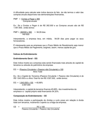 A dificuldade para calcular este índice decorre do fato de não termos o valor das
compras anuais disponíveis nas demonstrações financeiras.
PMP = Contas a Pagar x 360
Compras anuais
Ex.: Se o Contas a Pagar é de R$ 382.000 e as Compras anuais são de R$
1.461.600, então temos:
PMP = 382000 x 360 = 94,09 dias
1461600
Interpretando, a empresa leva, em média, 94,09 dias para pagar os seus
fornecedores.
É interessante para as empresas que o Prazo Médio de Recebimento seja menor
que o Prazo Médio de Pagamento, exigindo, assim, menos capital de giro.
Índices de Endividamento
Endividamento Geral – EG
Este índice mostra se a empresa esta sendo financiada mais através de capital de
terceiros ou através do patrimônio da empresa.
EG = (Passivo Circulante + Passivo não Circulante) x 100
Ativo Total
Ex.: Se o Capital de Terceiros (Passivo Circulante + Passivo não Circulante) é de
R$ 1.643.000 e o Ativo Total for de R$ 3.597.000, então temos:
EG = 1.643.000 x 100 = 45,68%
3.597.000
Interpretando, o capital de terceiros financia 45,68% dos investimentos da
empresa e o capital próprio está financiando 54,32%.
Composição do Endividamento – CE
Este índice mostra a participação de dívidas a curto prazo em relação à divida
total com terceiros, mostrando o aperto ou a folga da empresa.
CE = . PC x 100 .
Passivo Circulante + Passivo não Circulante
 