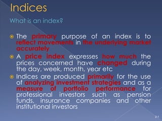 Indices What is an index? The primary purpose of an index is to reflectmovementsin theunderlying market accurately A price index expresses how much the prices concerned have changedduring the day, week, month, year etc Indices are produced primarily for the use of analyzing investment strategies and as a measure of portfolio performance for professional investors such as pension funds, insurance companies and other institutional investors 