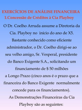 1.Concessão de Créditos à Cia Playboy O Dr. Coelho Arruda assume a Diretoria da Cia. Playboy no  início do ano de X5. Bastante conhecido como eficiente administrador, o Dr. Coelho dirigi-se ao seu velho amigo, Sr. Vesperal, presidente  do Banco Exigente S.A., solicitando um financiamento de $ 50 milhões a Longo Prazo (cinco anos é o prazo que a financeira do Banco Exigente  normalmente concede para os financiamentos).  As Demonstrações Financeiras da Cia Playboy são as seguintes:  EXERCÍCIOS DE ANÁLISE FINANCEIRA 