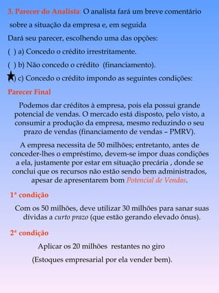 Parecer Final Podemos dar créditos à empresa, pois ela possui grande potencial de vendas. O mercado está disposto, pelo visto, a consumir a produção da empresa, mesmo reduzindo o seu prazo de vendas (financiamento de vendas – PMRV). A empresa necessita de 50 milhões; entretanto, antes de conceder-lhes o empréstimo, devem-se impor duas condições a ela, justamente por estar em situação precária , donde se conclui que os recursos não estão sendo bem administrados, apesar de apresentarem bom  Potencial de Vendas . 1ª condição Com os 50 milhões, deve utilizar 30 milhões para sanar suas dívidas a  curto prazo  (que estão gerando elevado ônus). 2ª condição Aplicar os 20 milhões  restantes no giro  (Estoques empresarial por ela vender bem). 3. Parecer do Analista :  O analista fará um breve comentário sobre a situação da empresa e, em seguida Dará seu parecer, escolhendo uma das opções:  (  ) a) Concedo o crédito irrestritamente. (  ) b) Não concedo o crédito  (financiamento). (  ) c) Concedo o crédito impondo as seguintes condições: 