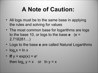 A Note of Caution:   All logs must be to the same base in applying the rules and solving for values The most common base for logarithms are logs to the base 10, or logs to the base  e  (e = 2.718281…) Logs to the base  e  are called Natural Logarithms log e x = ln x If  y = exp(x) = e x  then log e  y = x  or  ln y = x 