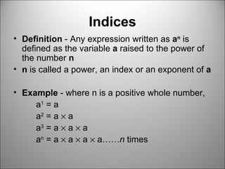 Indices Definition  - Any expression written as  a n  is defined as the variable  a  raised to the power of the number  n n  is called a power, an index or an exponent of  a Example  - where n is a positive whole number,  a 1  = a a 2  = a    a  a 3  = a    a    a  a n  = a    a    a    a…… n  times  
